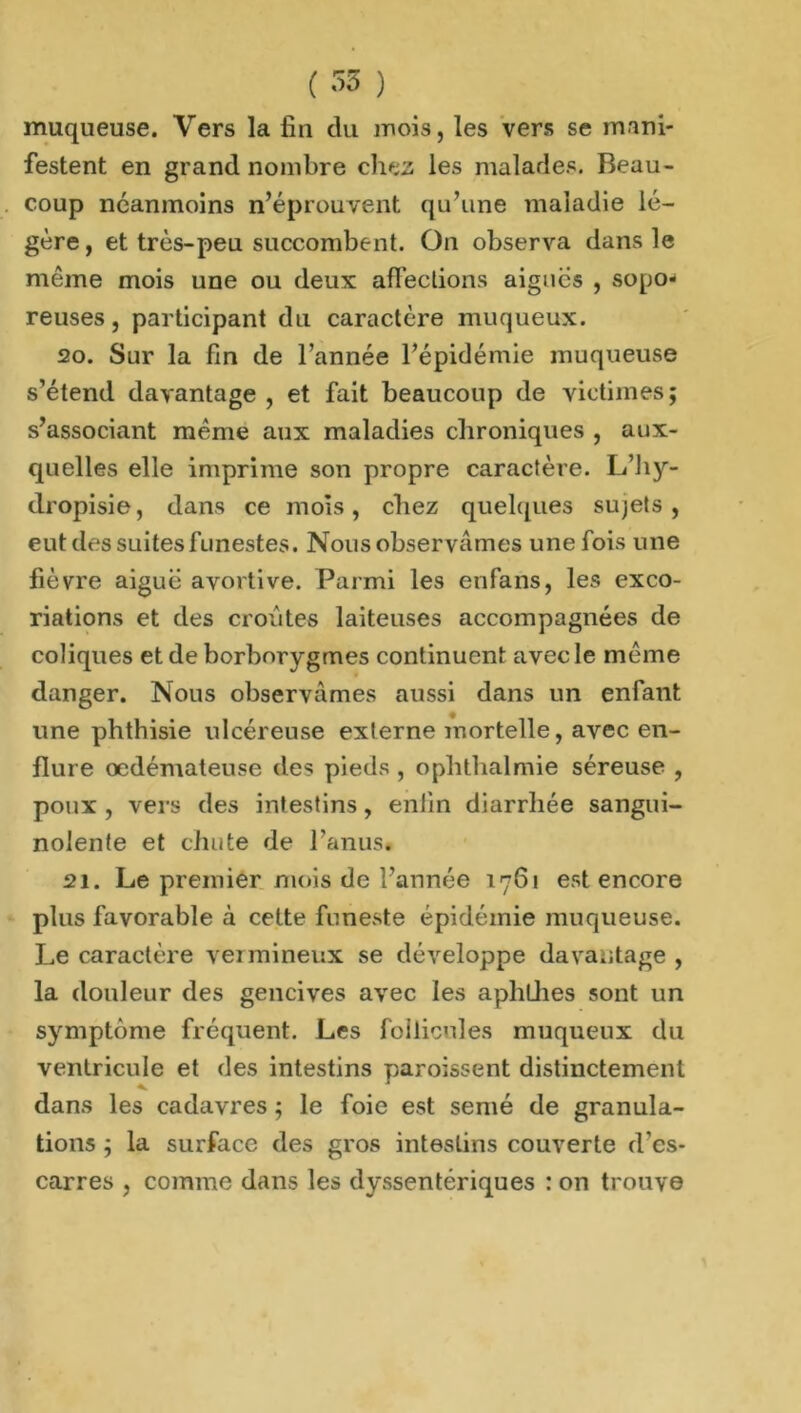 muqueuse. Vers la fin du mois, les vers se mani- festent en grand nombre chez les malades. Beau- coup néanmoins n’éprouvent qu’une maladie lé- gère, et très-peu succombent. On observa dans le même mois une ou deux affections aigues , sopo- reuses, participant du caractère muqueux. 20. Sur la fin de l’année l’épidémie muqueuse s’étend davantage , et fait beaucoup de victimes; s’associant même aux maladies chroniques , aux- quelles elle imprime son propre caractère. L’hy- dropisie, dans ce mois, chez quelques sujets, eut des suites funestes. Nous observâmes une fois une fièvre aiguë avortive. Parmi les enfans, les exco- riations et des croûtes laiteuses accompagnées de coliques et de borborygmes continuent avec le même danger. Nous observâmes aussi dans un enfant une phthisie ulcéreuse externe mortelle, avec en- flure oedémateuse des pieds , o pli thaï mie séreuse , poux , vers des intestins, enfin diarrhée sangui- nolente et chute de l’anus. 21. Le premier mois de l’année 1761 est encore pins favorable à cette funeste épidémie muqueuse. Le caractère vermineux se développe davantage , la douleur des gencives avec les aphthes sont un symptôme fréquent. Les follicules muqueux da ventricule et des intestins paroissent distinctement dans les cadavres ; le foie est semé de granula- tions ; la surface des gros intestins couverte d'es- carres , comme dans les dyssentériques : on trouve