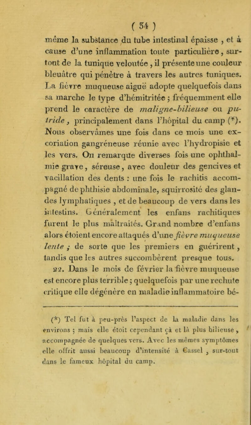meme la substance du tube intestinal épaisse , et à cause d’une inflammation toute particulière, sur- tout de la tunique veloutée , il présente une couleur bleuâtre qui pénètre à travers les autres tuniques. La fièvre muqueuse aiguë adopte quelquefois dans sa marche le type d’hémitritée ; fréquemment elle prend le caractère de maligne-bilieuse ou pu- tride, jDrincipalement dans l’hôpital du camp (*). Nous observâmes une fois dans ce mois une ex- coriation gangréneuse réunie avec l’hydropisie et les vers. On remarque diverses fois une ophthal- mie grave, séreuse, avec douleur des gencives et vacillation des dents : une fois le rachitis accom- pagné de phthisie abdominale, squirrosité des glan- des lymphatiques , et de beaucoup de vers dans les intestins. Généralement les enfans rachitiques furent le plus maltraités. Grand nombre d’enfans alors étoient encore attaqués d’une fièvre muqueuse lente ; de sorte que les premiers en guérirent , tandis que les autres succombèrent presque tous. 22. Dans le mois de février la fièvre muqueuse est encore plus terrible ; quelquefois par une rechute critique elle dégénère en maladie inflammatoire bé- (*) Tel fut à peu-près l’aspect de La maladie dans les environs 5 mais elle étoit cependant çà et là plus bilieuse > accompagnée de quelques vers. Avec les mêmes symptômes elle offrit aussi beaucoup d’intensité à Cassel , sur-tout dans le fameux hôpital du camp.