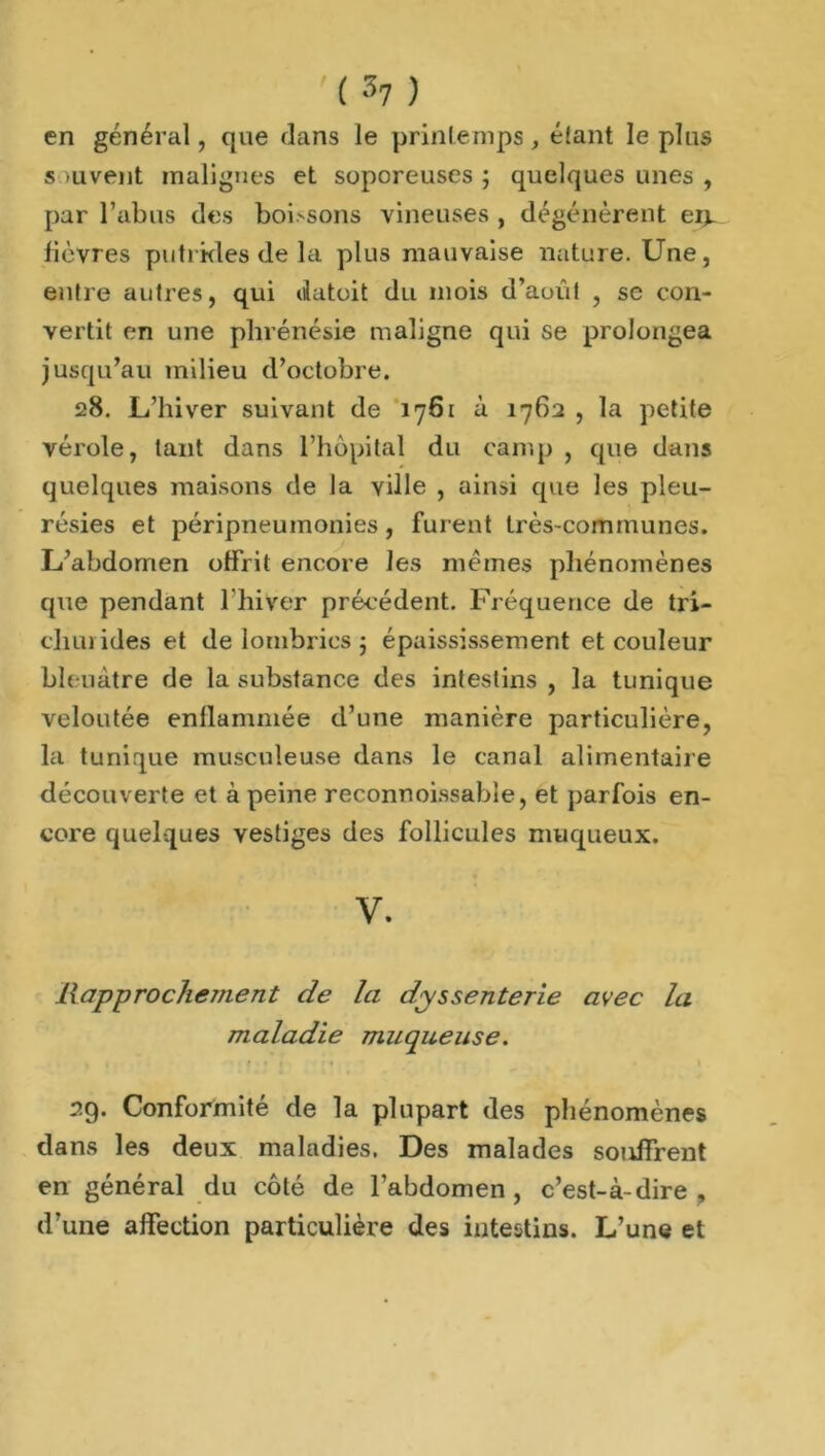 en général, que dans le printemps, étant le plus s -uvent malignes et soporeuses ; quelques unes , par l’abus des boissons vineuses , dégénèrent ei^ lièvres putrides de la plus mauvaise nature. Une, entre autres, qui datoit du mois d’août , se con- vertit en une phrénésie maligne qui se prolongea jusqu’au milieu d’octobre. 28. L’hiver suivant de 1761 à 1762 , la petite vérole, tant dans l’hôpital du camp , que dans quelques maisons de la ville , ainsi que les pleu- résies et péripneumonies, furent très-communes. L’abdomen offrit encore les mêmes phénomènes que pendant 1 hiver précédent. Fréquence de tri- cliurides et de lombrics 5 épaississement et couleur bleuâtre de la substance des intestins , la tunique veloutée enflammée d’une manière particulière, la tunique musculeuse dans le canal alimentaire découverte et à peine reconnoissabie, et parfois en- core quelques vestiges des follicules muqueux. V. Rapprochement de la dyssenterie avec la maladie muqueuse. 29. Conformité de la plupart des phénomènes dans les deux maladies. Des malades souffrent en général du côté de l’abdomen, c’est-à-dire, d’une affection particulière des intestins. L’une et