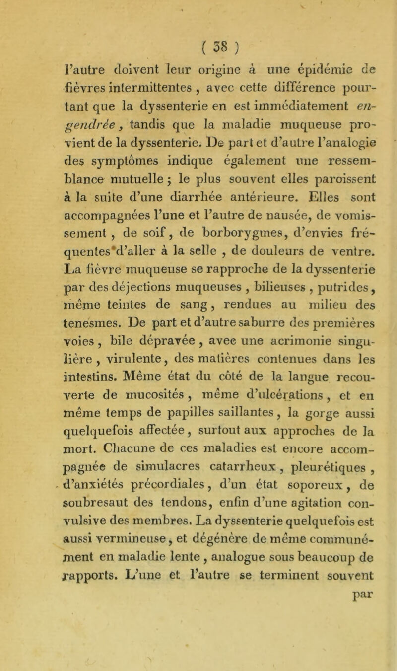 l’autre doivent leur origine à une épidémie de fièvres intermittentes , avec cette différence pour- tant que la dyssenterie en est immédiatement en- gendrée , tandis que la maladie muqueuse pro- vient de la dyssenterie. De part et d'autre l’analogie des symptômes indique également une ressem- blance mutuelle ; le plus souvent elles paroissent à la suite d’une diarrhée antérieure. Elles sont accompagnées l’une et l’autre de nausée, de vomis- sement , de soif, de borborygines, d’envies fré- quentes “d’aller à la selle , de douleurs de ventre. La lièvre muqueuse se rapproche de la dyssenterie par des déjections muqueuses , bilieuses , putrides, même teintes de sang, rendues au milieu des tenesmes. De part et d’autre saburre des premières voies, bile dépravée , avec une acrimonie singu- lière , virulente, des matières contenues dans les intestins. Même état du côLé de la langue recou- verte de mucosités , même d’ulcérations, et en même temps de papilles saillantes, la gorge aussi quelquefois affectée, surtout aux approches de la mort. Chacune de ces maladies est encore accom- pagnée de simulacres catarrheux , pleurétiques , , d’anxiétés précordiales, d’un état soporeux, de soubresaut des tendons, enfin d’une agitation con- vulsive des membres. La dyssenterie quelquefois est aussi vermineuse, et dégénère de même communé- ment en maladie lente , analogue sous beaucoup de rapports. L’une et l’autre se terminent souvent par