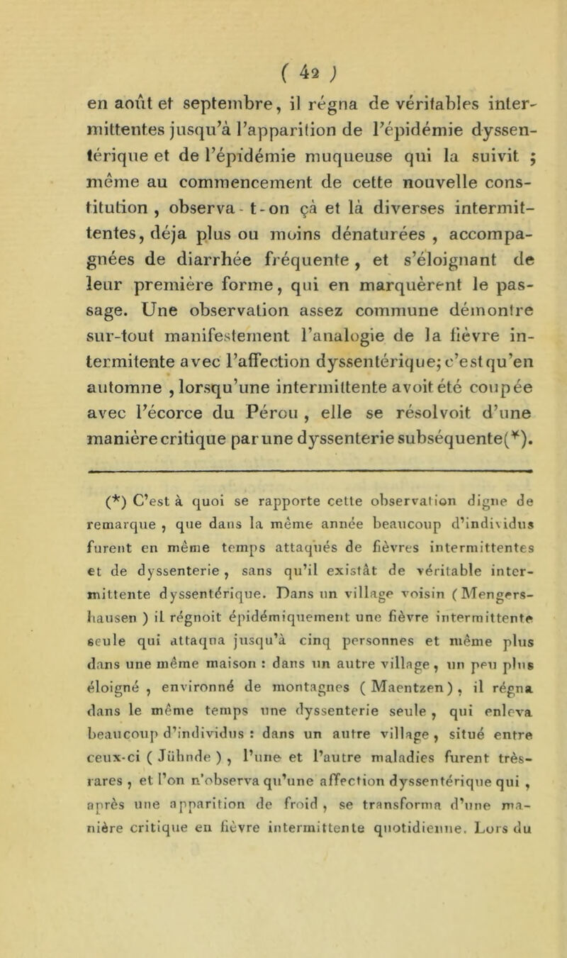 en août et septembre, il régna de véritables inter- mittentes jusqu’à l’apparition de l’épidémie dyssen- férique et de l’épidémie muqueuse qui la suivit ; même au commencement de cette nouvelle cons- titution , observa - t-on çà et là diverses intermit- tentes, déjà plus ou moins dénaturées , accompa- gnées de diarrhée fréquente, et s’éloignant de leur première forme, qui en marquèrent le pas- sage. Une observation assez commune démontre sur-tout manifestement l’analogie de Ja fièvre in- termitente avec l’affection dyssentérique; c’est qu’en automne ,lorsqu’une intermittente avoitété coupée avec l’écorce du Pérou , elle se résolvoit d’une manière critique par une dyssenterie subséquente!*). (*) C’est à quoi se rapporte cette observation digne de remarque , que dans la même année beaucoup d’individus furent en même temps attaqués de fièvres intermittentes et de dyssenterie, sans qu’il existât de véritable inter- mittente dyssentérique. Dans un village voisin (Mengers- liausen ) il régnoit épidémiquement une fièvre intermittente 6eule qui attaqna jusqu’à cinq personnes et même plus dans une même maison : dans un autre village, un peu plus éloigné, environné de montagnes (Maentzen), il régna dans le même temps une dyssenterie seule , qui enleva beaucoup d’individus : dans un autre village , situé entre ceux-ci ( Jiihnde ) , l’une et l’autre maladies furent très- rares , et l’on n’observa qu’une affection dyssentérique qui , après une apparition de froid, se transforma d’une ma- nière critique eu fièvre intermittente quotidienne. Lois du