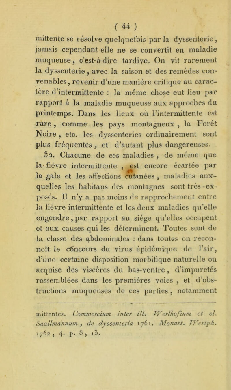 mittente se résolve quelquefois parla dyssenterie, jamais cependant elle ne se convertit en maladie muqueuse, c’est-à-dire tardive. On vit rarement la dyssenterie, avec la saison et des remèdes con- venables, revenir d’une manière critique au carac- tère d’intermittente : la même chose eut lieu par rapport à la maladie muqueuse aux approches du printemps. Dans les lieux où l’intermittente est rare , comme les pays montagneux , la Forêt Noire , etc. les dyssenteries ordinairement sont plus fréquentes et d’autant plus dangereuses *2. Chacune de ces maladies , de même que la-fièvre intermittente , ^est encore écartée par la gale et les affections cutanées , maladies aux- quelles les habitans des montagnes sont très-ex- posés. 11 n’y a pas moins de rapprochement entre la lièvre intermittente et les deux maladies qu’elle engendre,par rapport au siège qu’elles occupent et aux causes qui les déterminent. Toutes sont de la classe des abdominales : dans toutes on recon- noît le concours du virus épidémique de l’air, d’une certaine disposition morbilique naturelle ou acquise des viscères du bas-ventre, d’impuretés rassemblées dans les premières voies , et d'obs- tructions muqueuses de ces parties , notamment mittentes. Commercium inter ill. JJrcrlhojium et cl. Saallmdnnum , de dyssenteria 1761. Alonast. JVestph. 1762 , 4* p* b j » 3.