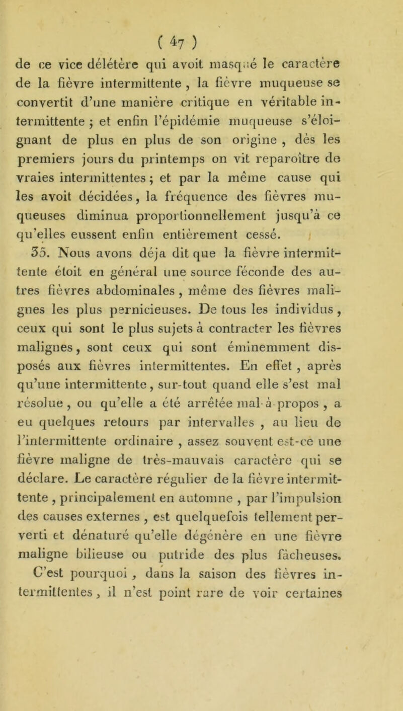 de ce vice délétère qui avoit masqué le caractère de la lièvre intermittente , la lièvre muqueuse se convertit d’une manière critique en véritable in- termittente ; et enfin l’épidémie muqueuse s’éloi- gnant de plus en plus de son origine , dès les premiers jours du printemps on vit reparoître de vraies intermittentes ; et par la même cause qui les avoit décidées, la fréquence des fièvres mu- queuses diminua proportionnellement jusqu’à ce qu’elles eussent enfin entièrement cessé. 35. Nous avons déjà dit que la fièvre intermit- tente étoit en général une source féconde des au- tres lièvres abdominales , même des fièvres mali- gnes les plus pernicieuses. De tous les individus , ceux qui sont le plus sujets à contracter les lièvres malignes, sont ceux qui sont éminemment dis- posés aux lièvres intermittentes. En effet , après qu’une intermittente, sur tout quand elle s’est mal résolue , ou qu’elle a été arrêtée mal à propos , a eu quelques retours par intervalles , au lieu de l’intermittente ordinaire , assez souvent est-ce une lièvre maligne de très-mauvais caractère qui se déclare. Le caractère régulier delà lièvre intermit- tente , principalement en automne , par l’impulsion des causes externes , est quelquefois tellement per- verti et dénaturé qu’elle dégénère en une fièvre maligne bilieuse ou putride des plus fâcheuses. C’est pourquoi, dans la saison des fièvres in- termittentes , il n’est point rare de voir certaines