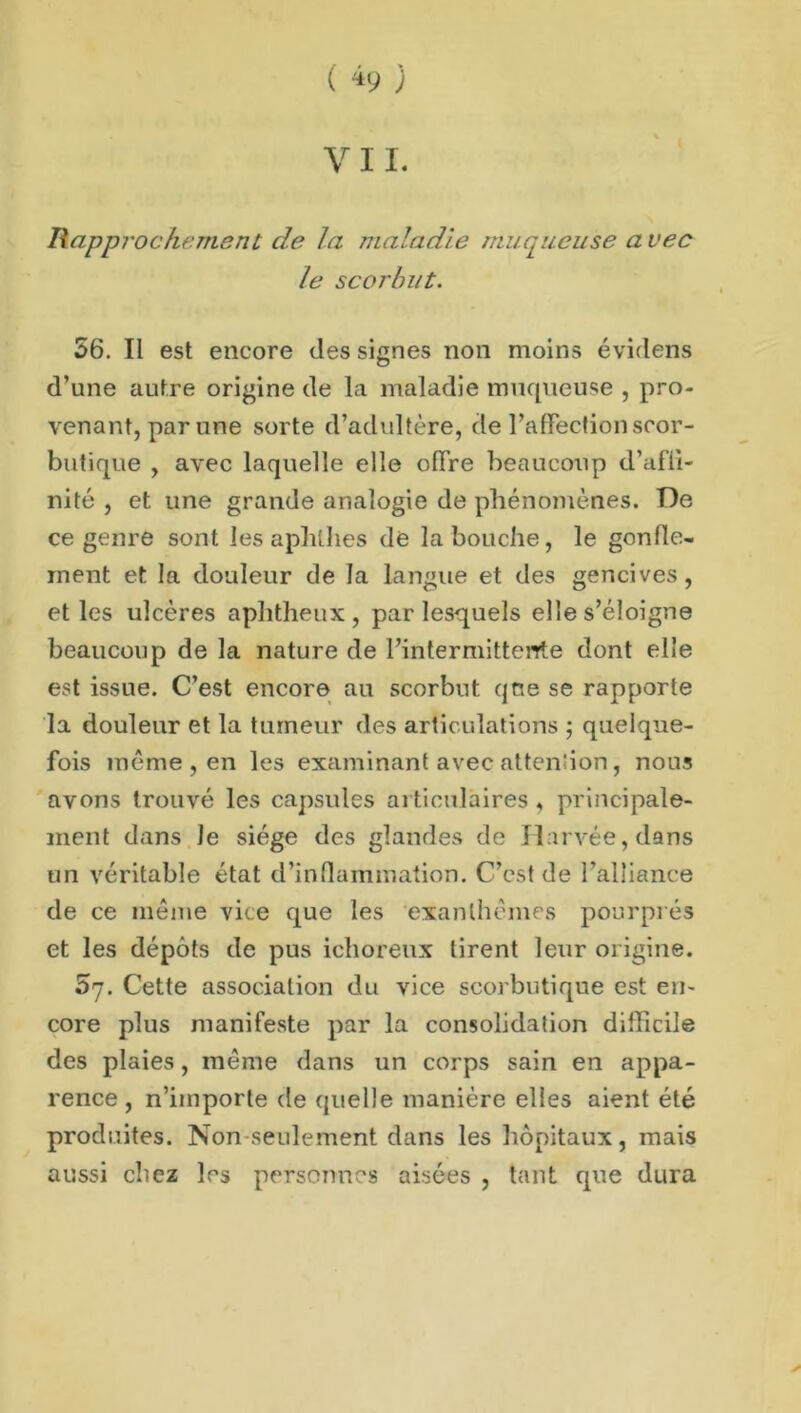 ( *9 ; V11. Rapprochement de la maladie muqueuse a vec le scorbut. 56. Il est encore des signes non moins évidens d’une autre origine de la maladie muqueuse , pro- venant, par une sorte d’adultère, de l’alFecfion scor- butique , avec laquelle elle offre beaucoup d’afli- nité , et une grande analogie de phénomènes. De ce genre sont les aphllies de la bouche, le gonfle- ment et la douleur de la langue et des gencives, et les ulcères aphtheux , par lesquels elle s’éloigne beaucoup de la nature de l’intermittente dont elle est issue. C’est encore au scorbut qoe se rapporte la douleur et la tumeur des articulations ; quelque- fois meme , en les examinant avec attention, nous avons trouvé les capsules articulaires, principale- ment dans le siège des glandes de Jlarvée, dans un véritable état d’inflammation. C’est de l’alliance de ce meme vice que les exanthèmes pourprés et les dépôts de pus ichoreux tirent leur origine. 5y. Cette association du vice scorbutique est en- core plus manifeste par la consolidation difficile des plaies, même dans un corps sain en appa- rence , n’importe de quelle manière elles aient été produites. Non seulement dans les hôpitaux, mais aussi chez les personnes aisées , tant que dura