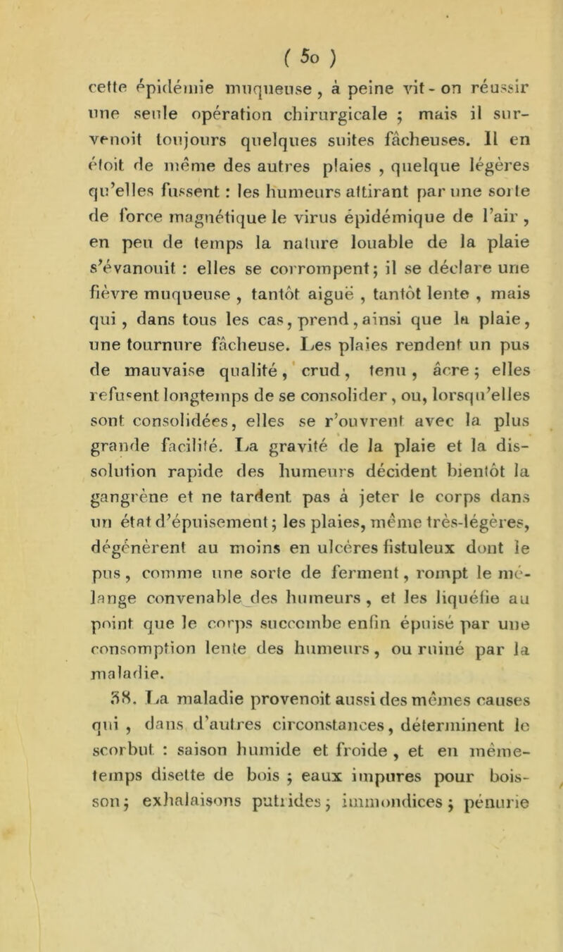 ( 5° ) cette épidémie muqueuse, à peine vit-on réussir une seule opération chirurgicale ; mais il sur- venoit toujours quelques suites fâcheuses. Il en éfoit de même des autres plaies , quelque légères qu’elles fussent : les humeurs attirant par une soi te de force magnétique le virus épidémique de l’air , en peu de temps la nature louable de la plaie s’évanouit : elles se corrompent; il se déclare une fièvre muqueuse , tantôt aigue , tantôt lente , mais qui, dans tous les cas, prend, ainsi que la plaie, une tournure fâcheuse. Les plaies rendent un pus de mauvaise qualité, crud, tenu , âcre ; elles refusent longtemps de se consolider , ou, lorsqu’elles sont consolidées, elles se r’ouvrent avec la plus • * grande facilité. La gravité de la plaie et la dis- solution rapide des humeurs décident bientôt la gangrène et ne tardent, pas à jeter le corps dans un état d’épuisement ; les plaies, même très-légères, dégénèrent au moins en ulcères listuleux dont le pus , comme une sorte de ferment, rompt le mé- lange convenable des humeurs , et les liquéfie au point que le corps succombe enfin épuisé par une consomption lente des humeurs, ou ruiné par la maladie. 3S. La maladie provenoit aussi des mêmes causes qui , dans d’autres circonstances, déterminent le scorbut : saison humide et froide , et en même- temps disette de bois ; eaux impures pour bois- son; exhalaisons putiides; immondices; pénurie
