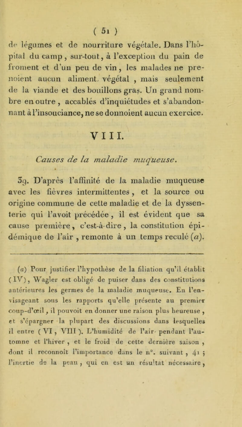 d<- légumes et de nourriture végétale. Dans l'iio- pilal du camp, sur-tout, à l’exception du pain de froment et d'un peu de vin, les malades ne pre- noient aucun aliment, végétal , mais seulement de la viande et des bouillons gra^. Un grand nom- bre en outre , accablés d’inquiétudes et s’abandon- nant à l’insouciance, ne se donnoient aucun exercice. VIII. Causes de la maladie muqueuse. 3p. D'après l’affinité de la maladie muqueuse avec les fièvres intermittentes , et la source ou origine commune de cette maladie et de la dyssen- terie qui l’avoit précédée , il est évident que sa cause première, c’est-à-dire, la constitution épi- démique de l’air , remonte à un temps reculé (a). (a) Pour justifier l’hypothèse de la filiation qu’il établit (IV), Wagler est obligé de puiser dans des constitutions antérieures les germes de la maladie muqueuse. En l’en- visageant sous les rapports qu’elle présente au premier coup-d’œil , il pouvoit en donner une raison plus heureuse , et s’épargner la plupart des discussions dans lesquelles il entre ( VI , VIII ). L’humidité de l’air pendant l’au- tomne et l’hiver , et le froid de cette dernière saison , dont il reconnoit l’importance dans le n°. suivant ,4*5 l’inertie de la peau , qui en est un résu'tat nécessaire ,
