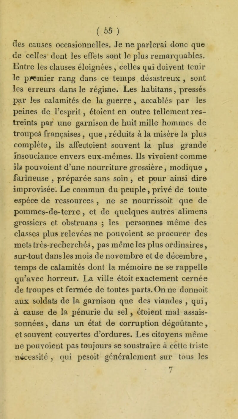 ( £»5 ) îles causes occasionnelles. Je ne parlerai donc que de celles dont les effets sont le plus remarquables. Entre les clauses éloignées , celles qui doivent tenir le pi*emier rang dans ce temps désastreux , sont les erreurs dans le régime. Les habitans, pressés par les calamités de la guerre , accablés par les peines de l’esprit, étoient en outre tellement res- treints par une garnison de huit mille hommes de troupeâ françaises , que , réduits à la misère la plus complète, ils affectoient souvent la plus grande insouciance envers eux-mêmes. Ils vivoient comme ils pouvoient d’une nourriture grossière, modique , farineuse , préparée sans soin , et pour ainsi dire improvisée. Le commun du peuple, privé de toute espèce de ressources , ne se nourrissoit que de pommes-de-terre , et de quelques autres alimens grossiers et obstruans ; les personnes même des classes plus relevées ne pouvoient se procurer des mets très-recherchés, pas même les plus ordinaires, sur-tout dans les mois de novembre et de décembre, temps de calamités dont la mémoire ne se rappelle qu’avec horreur. La ville étoit exactement cernée de troupes et fermée de toutes parts. On ne donnoit aux soldats de la garnison que des viandes , qui, à cause de la pénurie du sel, étoient mal assai- sonnées , dans un état de corruption dégoûtante, et souvent couvertes d’ordures. Les citoyens même ne pouvoient pas toujours se soustraire à cette triste nécessité , qui pesoit généralement sur tous les 7