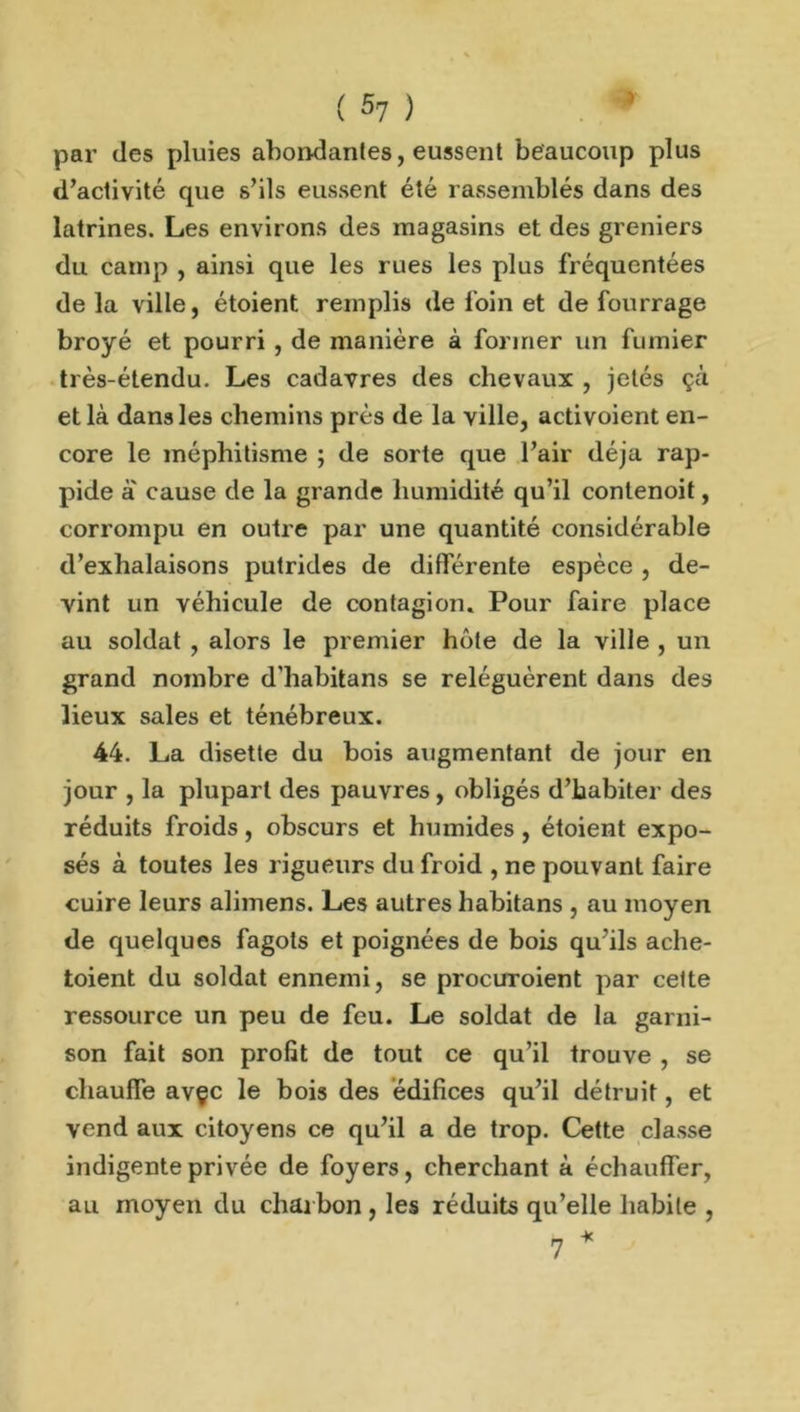 par des pluies abondantes, eussent beaucoup plus d’activité que s’ils eussent été rassemblés dans des latrines. Les environs des magasins et des greniers du camp , ainsi que les rues les plus fréquentées delà ville, étoient remplis de foin et de fourrage broyé et pourri , de manière à former un fumier très-étendu. Les cadavres des chevaux , jetés çà et là dans les chemins près de la ville, activoient en- core le méphitisme ; de sorte que l’air déjà rap- pide à' cause de la grande humidité qu’il contenoit, corrompu en outre par une quantité considérable d’exhalaisons putrides de différente espèce , de- vint un véhicule de contagion. Pour faire place au soldat , alors le premier hôte de la ville , un grand nombre d’habitans se reléguèrent dans des lieux sales et ténébreux. 44. La disette du bois augmentant de jour en jour , la plupart des pauvres, obligés d’habiter des réduits froids, obscurs et humides, étoient expo- sés à toutes les rigueurs du froid , ne pouvant faire cuire leurs alimens. Les autres habitans , au moyen de quelques fagots et poignées de bois qu’ils ache- toient du soldat ennemi, se procuroient par celte ressource un peu de feu. Le soldat de la garni- son fait son profit de tout ce qu’il trouve , se chauffe avçc le bois des édifices qu’il détruit, et vend aux citoyens ce qu’il a de trop. Cette classe indigente privée de foyers, cherchant à échauffer, au moyen du charbon, les réduits qu’elle habile , 7 *