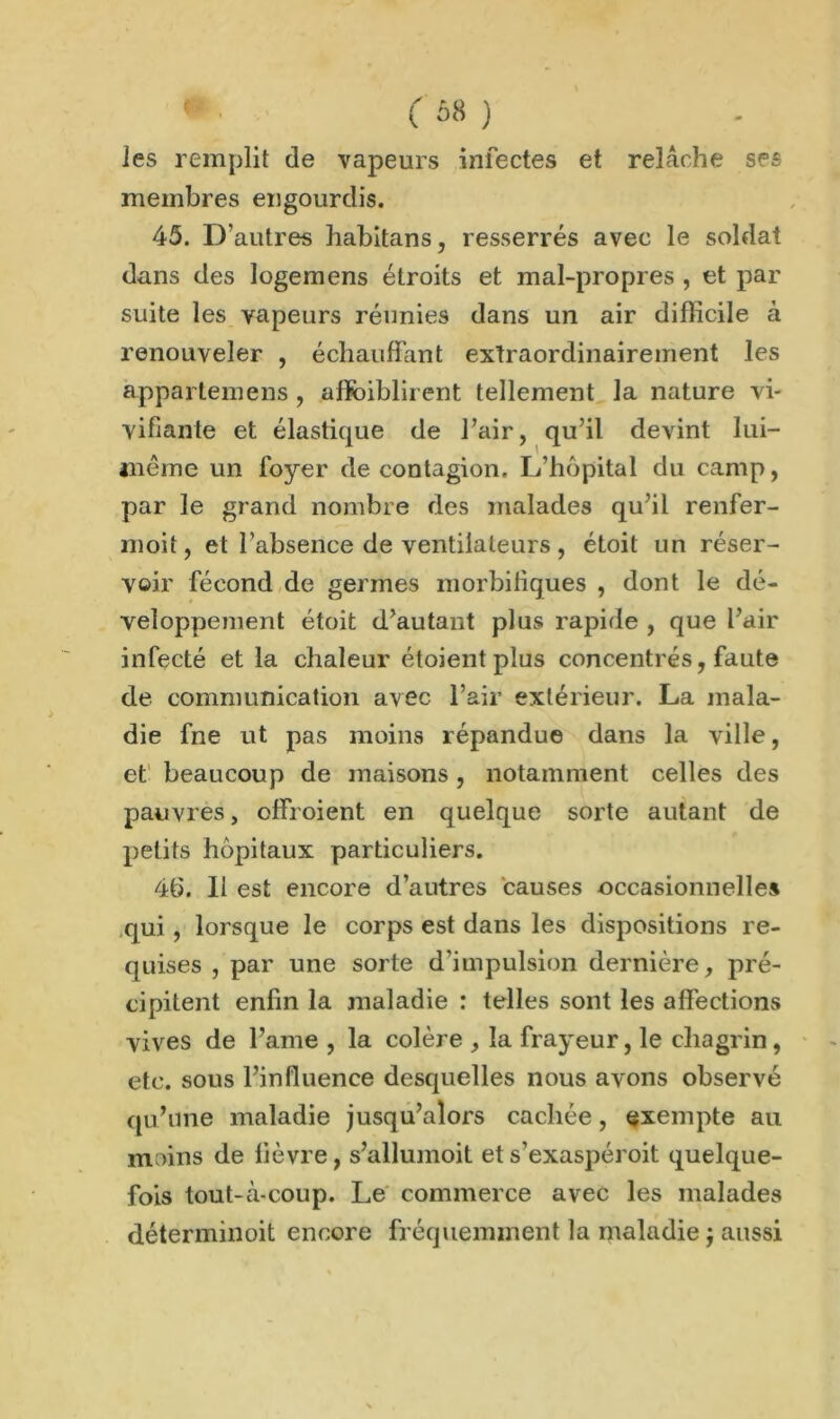 les remplit de vapeurs infectes et relâche ses membres engourdis. 45. D’autres habitans, resserrés avec le soldat dans des logemens étroits et mal-propres , et par suite les vapeurs réunies dans un air difficile à renouveler , échauffant extraordinairement les appartenons , affaiblirent tellement la nature vi- vifiante et élastique de l’air, qu’il devint lui- même un foyer de contagion. L’hôpital du camp, par le grand nombre des malades qu’il renfer- moit, et l’absence de ventilateurs, étoit un réser- voir fécond de germes morbifiques , dont le dé- veloppement étoit d’autant plus rapide , que l’air infecté et la chaleur étoient plus concentrés, faute de communication avec l’air extérieur. La mala- die fne ut pas moins répandue dans la ville, et beaucoup de maisons, notamment celles des pauvres, offroient en quelque sorte autant de petits hôpitaux particuliers. 46. Il est encore d’autres causes occasionnelles qui, lorsque le corps est dans les dispositions re- quises , par une sorte d’impulsion dernière, pré- cipitent enfin la maladie : telles sont les affections vives de l’ame , la colère , la frayeur, le chagrin, etc. sous l’influence desquelles nous avons observé qu’une maladie jusqu’alors cachée, exempte au moins de fièvre, s’allumoit et s’exaspéroit quelque- fois tout-à-coup. Le commerce avec les malades déterminoit encore fréquemment la maladie $ aussi
