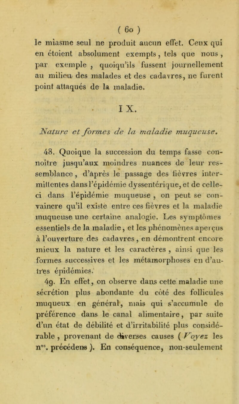 le miasme seul ne produit aucun effet. Ceux qui en étoient absolument exempts, tels que nous , par exemple , quoiqu’ils fussent journellement au milieu des malades et des cadavres, ne furent point attaqués de la maladie. I X. Nature et formes de la maladie muqueuse. 48. Quoique la succession du temps fasse con- noître jusqu’aux moindres nuances de leur res- semblance , d’après le passage des lièvres inter- mittentes dans l’épidémie dyssentérique, et de celle- ci dans l’épidémie muqueuse , on peut se con- vaincre qu’il existe entre ces lièvres et la maladie muqueuse une certaine analogie. Les symptômes essentiels de la maladie, et les phénomènes apei çus à l’ouverture des cadavres , en démontrent encore mieux la nature et les caractères , ainsi que les formes successives et les métamorphoses en d’au- tres épidémies. 49. En effet, on observe dans cette maladie une sécrétion plus abondante du côté des follicules muqueux en général, mais qui s’accumule de préférence dans le canal alimentaire, par suite d’un état de débilité et d’irritabilité plus considé- rable , provenant de déverses causes ( Voyez les nos. précéderas ). En conséquence, non-seulement