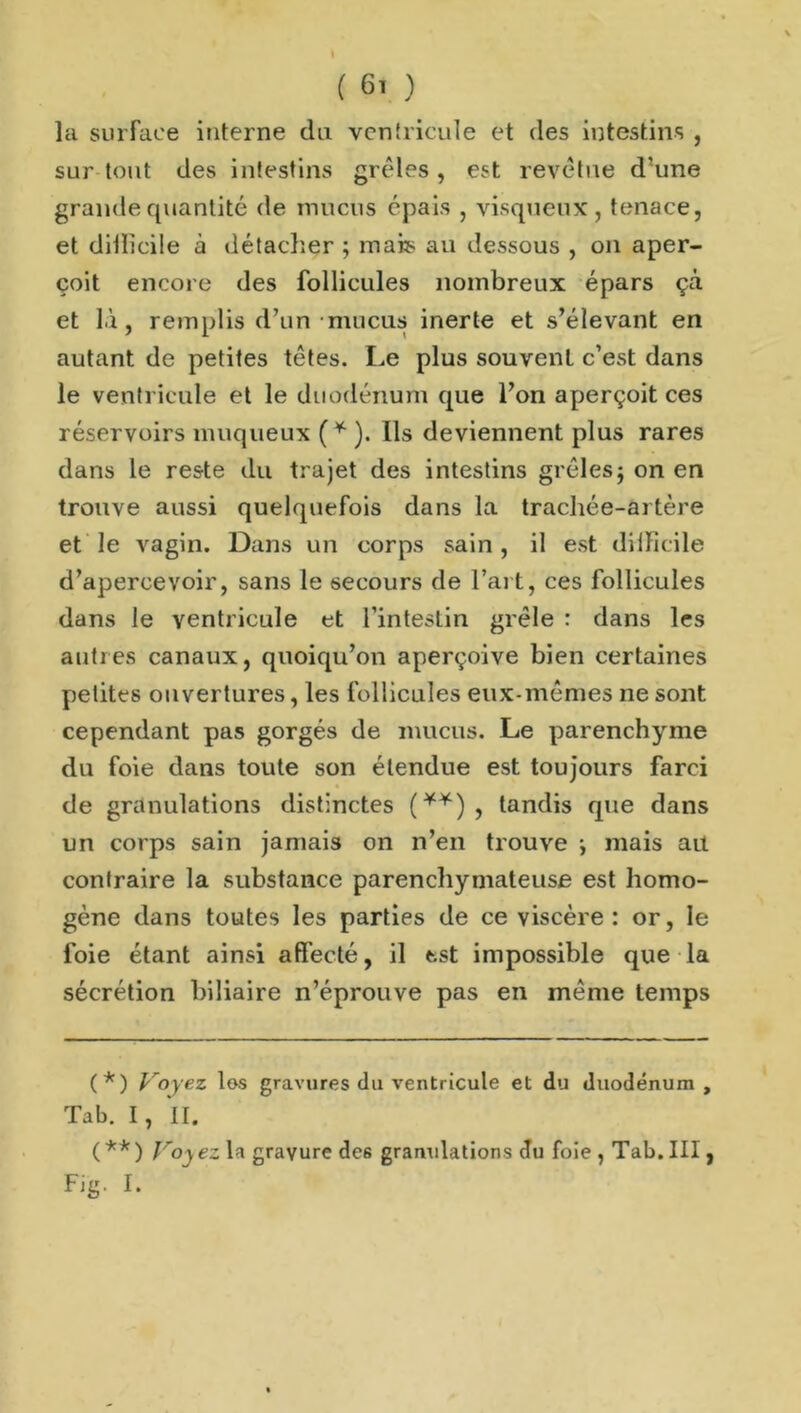 la surface interne du ventricule et des intestins , sur tout des intestins grêles , est revêtue d'une grande quantité de mucus épais , visqueux, tenace, et dillîcile à détacher ; mais au dessous , on aper- çoit encore des follicules nombreux épars çà et là, remplis d’un mucus inerte et s’élevant en autant de petites têtes. Le plus souvent c’est dans le ventricule et le duodénum que l’on aperçoit ces réservoirs muqueux (* (**) ). Ils deviennent plus rares dans le reste du trajet des intestins grêlesj on en trouve aussi quelquefois dans la trachée-artère et le vagin. Dans un corps sain , il est dilïicile d’apercevoir, sans le secours de l’art, ces follicules dans le ventricule et l’intestin grêle : dans les autres canaux, quoiqu’on aperçoive bien certaines petites ouvertures, les follicules eux-mêmes ne sont cependant pas gorgés de mucus. Le parenchyme du foie dans toute son étendue est toujours farci de granulations distinctes (*¥) , tandis que dans un corps sain jamais on n’en trouve -, mais ait contraire la substance parenchymateuse est homo- gène dans toutes les parties de ce viscère: or, le foie étant ainsi affecté, il est impossible que la sécrétion biliaire n’éprouve pas en même temps (*) Voyez los gravures du ventricule et du duodénum , Tab. I, II. (**) Voyez la gravure de6 granulations du foie , Tab. III, Fig. I.