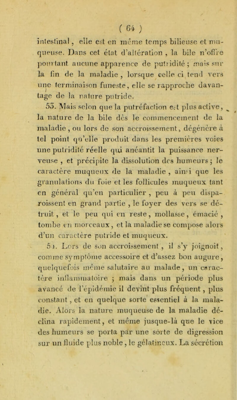 intestinal, elle est en même temps bilieuse et mu- queuse. Dans cet état d’altération , la bile n’offre pourtant aucune apparence de putiidité; mais sur la lin de la maladie , lorsque celle ci tend vers une terminaison funeste, elle se rapproche davan- tage de la nature putride. 55. Mais selon que la putréfaction ect plus active, la nature de la bile dès le commencement de la maladie , ou lors de son accroissement, dégénère à tel point qu’elle produit dans les premières voies une putridité réelle qui anéantit la puissance ner- veuse , et précipite la dissolution des humeurs; le caractère muqueux de la maladie , ain.' i que les granulations du foie et les follicules muqueux tant en général qu’en particulier , peu à peu dispa- roissent en grand partie , le foyer des vers se dé- truit , et le peu (pii en reste, mollasse, émacié , tombe en morceaux , et la maladie se compose alors d’un caractère putride et muqueux. 51. Lors de son accroissement , il s’y joignoit, comme symptôme accessoire et d’assez bon augure, quelquefois meme salutaire au malade, un carac- tère intlammatoire ; mais dans un période plus avancé de l’épidémie il devint plus fréquent, plus constant, et en quelque sorte essentiel à la mala- die. Alors la nature muqueuse de la maladie dé- clina rapidement, et même jusque-là que le vice des humeurs se porta par une sorte de digression sur un fluide plus noble, le gélatineux. La sécrétion