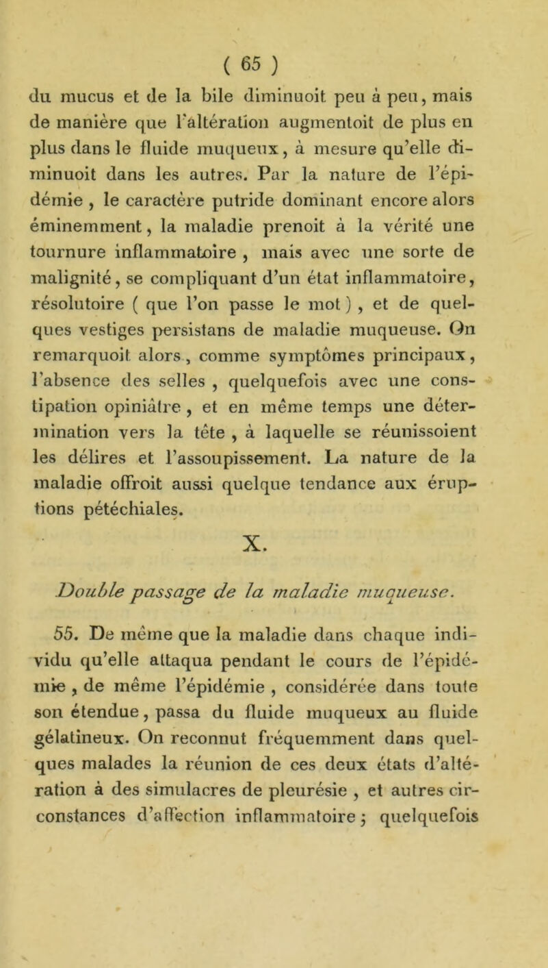 du mucus et (le la bile diminuoit peu à peu, mais de manière que l'altération augmentent de plus en plus dans le fluide muqueux, à mesure qu’elle di- minuoit dans les autres. Par la nature de l’épi- démie , le caractère putride dominant encore alors éminemment, la maladie prenoit à la vérité une tournure inflammatoire , mais avec une sorte de malignité, se compliquant d’un état inflammatoire, résolutoire ( que l’on passe le mot ) , et de quel- ques vestiges persistans de maladie muqueuse. On remarquoil alors , comme symptômes principaux, l'absence des selles , quelquefois avec une cons- tipation opiniâtre , et en meme temps une déter- mination vers la tête , à laquelle se réunissoient les délires et l’assoupissement. La nature de la maladie ofïroit aussi quelque tendance aux érup- tions pétéchiales. X. Double passage de la maladie muqueuse. • * I 55. De même que la maladie dans chaque indi- vidu qu’elle attaqua pendant le cours de l’épidé- mie , de même l’épidémie , considérée dans toute son étendue, passa du fluide muqueux au fluide gélatineux. On reconnut fréquemment dans quel- ques malades la réunion de ces deux états d’alté- ration à des simulacres de pleurésie , et autres cir- constances d’affection inflammatoire j quelquefois
