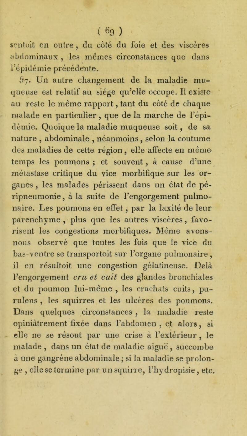 «cntoit en outre, du côté du foie et des viscères abdominaux, les mêmes circonstances que dans l’épidémie précédente. 5-j. Un autre changement de la maladie mu- queuse est relatif au siège qu’elle occupe. Il existe au reste le même rapport, tant du côté de chaque malade en particulier , que de la marche de l’épi- démie. Quoique la maladie muqueuse soit, de sa nature , abdominale , néanmoins , selon la coutume des maladies de cette région , elle allecte en même temps les poumons ; et souvent , à cause d’une métastase critique du vice morbifique sur les or- ganes , les malades périssent dans un état de pé- ripneumonie, à la suite de l’engorgement pulmo- naire. Les poumons en elTet, par la laxité de leur parenchyme , plus que les autres viscères, favo- risent les congestions morbifiques. Même avons- nous observé que toutes les fois que le vice du bas-ventre se transportoit sur l’organe pulmonaire, il en résultoit une congestion gélatineuse. Delà l’engorgement cru et cuit des glandes bronchiales et du poumon lui-même , les crachats cuits, pu- ruîens , les squirres et les ulcères des poumons. Dans quelques circonstances , la maladie reste opiniâtrement fixée dans l’abdomen , et alors, si elle ne se résout par une crise à l’extérieur, le malade , dans un état de maladie aiguë , succombe à une gangrène abdominale ; si la maladie se prolon- ge , elle se termine par unsquirre, l’hydropisie, etc.