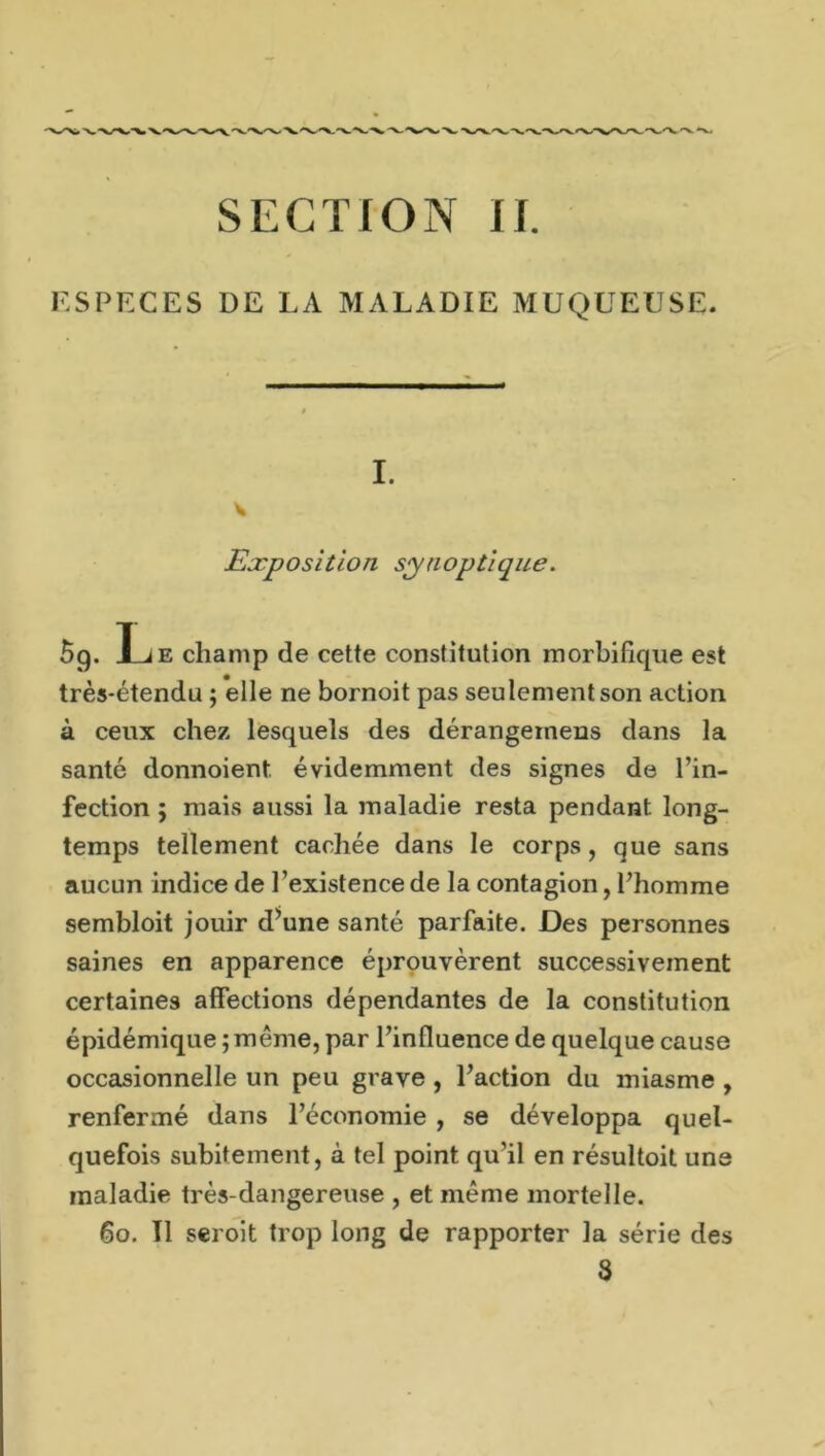 ESPECES DE LA MALADIE MUQUEUSE. I. v Exposition synoptique. 5g. L e champ de cette constitution morbifique est très-étendu ; elle ne bornoit pas seulement son action à ceux chez lesquels des dérangeinens dans la santé donnoient évidemment des signes de l’in- fection ; mais aussi la maladie resta pendant long- temps tellement cachée dans le corps, que sans aucun indice de l’existence de la contagion, l’homme sembloit jouir d’une santé parfaite. Des personnes saines en apparence éprouvèrent successivement certaines affections dépendantes de la constitution épidémique ; meme, par l’influence de quelque cause occasionnelle un peu grave, l’action du miasme , renfermé dans l’économie , se développa quel- quefois subitement, à tel point qu’il en résultoit une maladie très-dangereuse , et même mortelle. 60. Il seroit trop long de rapporter la série des 3