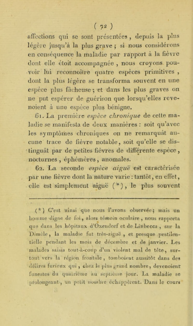 ( 7* ) affections qui se sont présentées , depuis la pins légère jusqu’à la plus grave ; si nous considérons en conséquence la maladie par rapport à la fièvre dont elle éloit accompagnée , nous croyons pou- voir lui reconnoîire quatre espèces primitives , dont la plus légère se transforma souvent en une espèce plus fâcheuse ; et dans les plus graves on ne put espérer de guérison que lorsqu’elles reve- noient à une espèce plus bénigne. .61. La première espèce chronique de cette ma- ladie se manifesta de deux manières : soit qu’avec les symptômes chroniques on ne remarquât au- cune trace de fièvre notable, soit qu’elle se dis- tinguât par de petites fièvres de différente espèce, noclurnes , éphémères , anomales. 62. La seconde espèce aiguë est caractérisée par une fièvre dont la nature varie : tantôt, en effet, elle est simplement aigue (Y), le plus souvent (*) C’est ainsi que nous l’avons observée 5 mais un homme «.ligne de foi, alors témoin oculaire , nous rapporta que dans les hôpitaux d’Oxendorf et de Linbecca , sur la Dimèle, la maladie fut très-aiguë, et presque pestilen- tielle pendant les mois de décembre et de janvier. Les malades saisis tout-à-coup d’uu violent mal de tête, sur- tout vers la région frontale , tornboieut aussitôt dans des délires furieux qui , chez le plus grand nombre, devenoient funestes du quatrième au septième jour. La maladie se prolongeant , un petit nombre échappèrent. Dans le cours