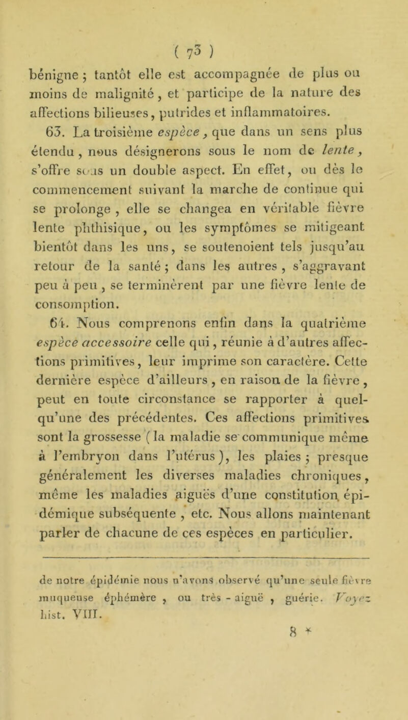 bénigne ; tantôt elle est accompagnée (le plus ou moins de malignité , et participe de la nature des affections bilieuses, putrides et inflammatoires. 63. La troisième espèce , que dans un sens plus étendu , nous désignerons sous le nom de lente, s’offre sous un double aspect. En effet, ou dès le commencement suivant la marche de continue qui se prolonge , elle se changea en véritable fièvre lente phthisique, ou les symptômes se mitigeant bientôt dans les uns, se soutenoient tels jusqu’au retour de la santé ; dans les autres , s’aggravant peu à peu , se terminèrent par une fièvre lente de consomption. 6i. Nous comprenons enfin dons la quatrième espèce accessoire celle qui, réunie à d’autres affec- tions primitives, leur imprime son caractère. Cette dernière espèce d'ailleurs , en raison de la fièvre , peut en toute circonstance se rapporter à quel- qu’une des précédentes. Ces affections primitives sont la grossesse (la maladie se communique meme à l’embryon dans l’utérus), les plaies ; presque généralement les diverses maladies chroniques, même les maladies aigues d’une constitution, épi- démique subséquente , etc. Nous allons maintenant parler de chacune de ces espèces en particulier. de notre épidémie nous n’avons observé qu’une seule fièvre muqueuse éphémère , ou très - aiguë , guérie. J oyrz List. VIII.