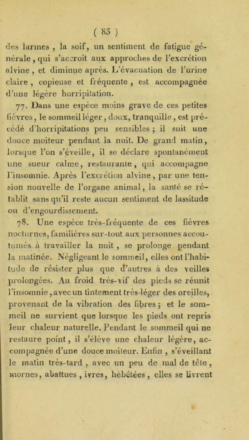 des larmes , la soif, un sentiment de fatigue gé- nérale , qui s’accroît aux approches de l’excrétion alvine, et diminue après. L’évacuation de l’urine claire , copieuse et fréquente , est accompagnée d’une légère horripilation. 77. Dans une espèce moins grave de ces petites lièvres, le sommeil léger, doux, tranquille , est pré- cédé d horripitations peu sensibles ; il suit une douce moiteur pendant la nuit. De grand matin, lorsque l’on s’éveille, il se déclare spontanément une sueur calme, restaurante, qui accompagne l'insomnie. Après l’excrétion alvine, par une ten- sion nouvelle de l’organe animal, la santé se ré- tablit sans qu’il reste aucun sentiment de lassitude ou d’engourdissement. 78. Une espèce très-fréquente de ces fièvres nocturnes, familières sur-tout aux personnes accou- tumés à travailler la nuit , se prolonge pendant la matinée. Négligeant le sommeil, elles ont l’habi- tude de résister plus que d’autres à des veilles prolongées. Au froid très-vif des pieds se réunit l’insomnie, avec un tintement très-léger des oreilles, provenant de la vibration des fibres ; et le som- meil ne survient que lorsque les pieds ont repris leur chaleur naturelle. Pendant le sommeil qui ne restaure point, il s’élève une chaleur légère, ac- compagnée d’une douce moiteur. Enfin , s’éveillant le matin très-tard , avec un peu de mal de tète, mornes, abattues , ivres, hébétées , elles se livrent