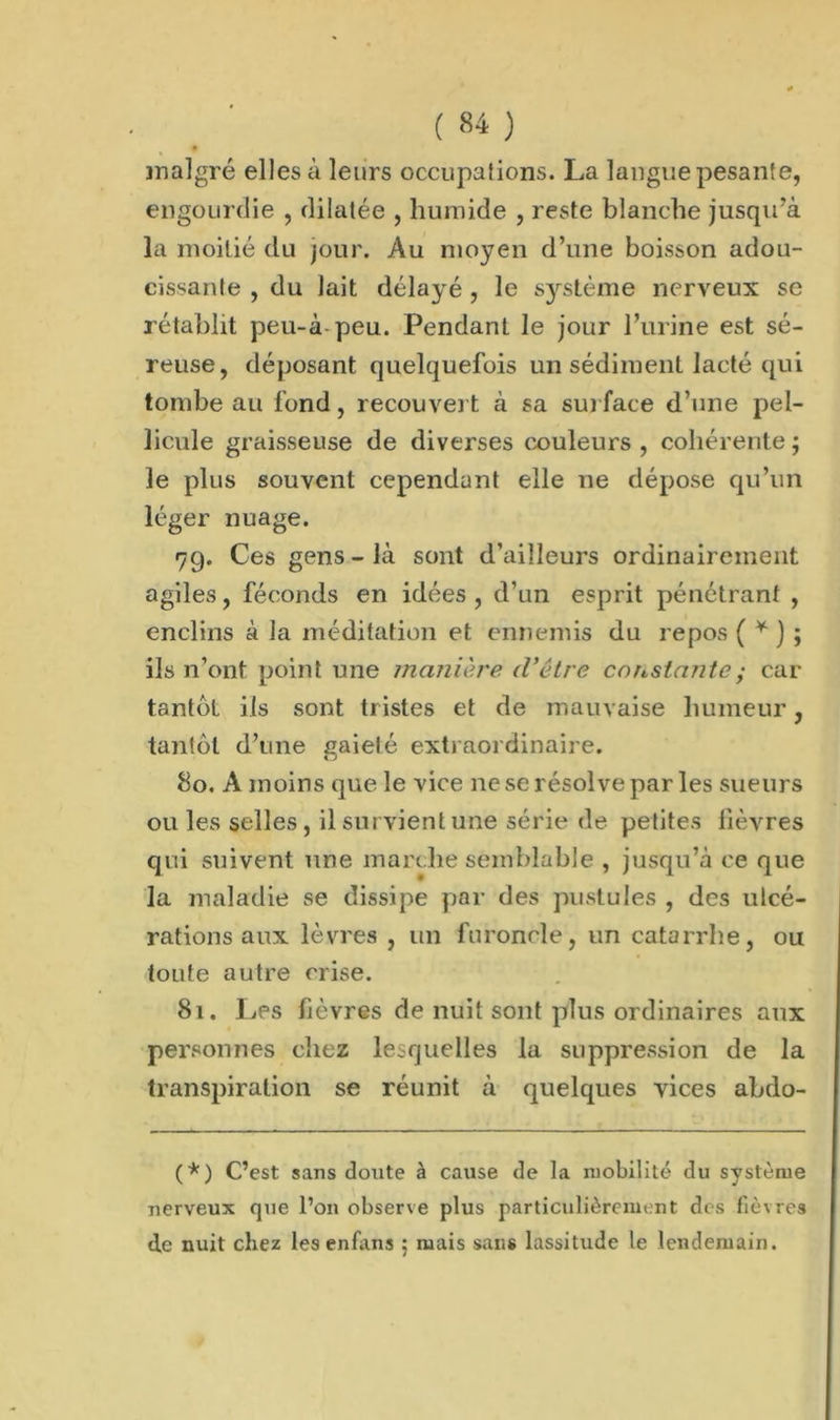 malgré elles à leurs occupalions. La langue pesante, engourdie , dilatée , humide , reste blanche jusqu’à la moitié du jour. Au moyen d’une boisson adou- cissante , du lait délayé , le système nerveux se rétablit peu-à peu. Pendant le jour l’urine est sé- reuse, déposant quelquefois un sédiment lacté qui tombe au fond, recouvert à sa surface d’une pel- licule graisseuse de diverses couleurs , cohérente ; le plus souvent cependant elle ne dépose qu’un léger nuage. 79. Ces gens - là sont d’ailleurs ordinairement agiles, féconds en idées , d’un esprit pénétrant , enclins à la méditation et ennemis du repos ( * ) ; ils n’ont point une manière d’être constante ; car tantôt ils sont tristes et de mauvaise humeur, tantôt d’une gaieté extraordinaire. 80. A moins que le vice ne se résolve par les sueurs ou les selles, il survient une série de petites fièvres qui suivent une marche semblable , jusqu’à ce que la maladie se dissipe par des pustules , des ulcé- rations aux lèvres , un furoncle, un catarrhe, ou toute autre crise. 81. Les fièvres de nuit sont plus ordinaires aux personnes chez lesquelles la suppression de la transpiration se réunit à quelques vices abdo- (*) C’est sans doute à cause de la mobilité du système nerveux que l’on observe plus particulièrement dos fièvres d,e nuit chez les enfans ; mais sans lassitude le lendemain.