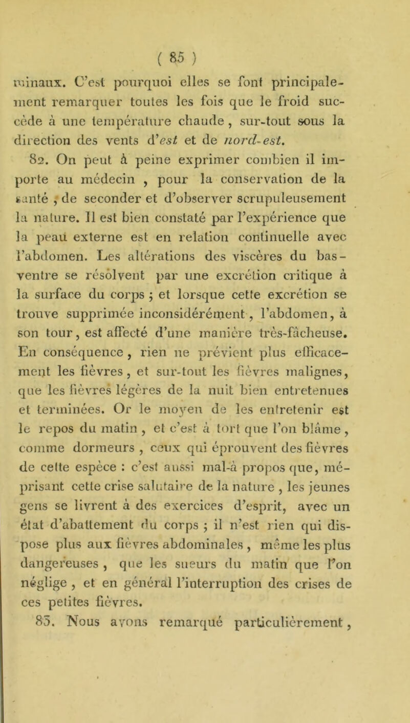 \ ) ( 85 roinaux. C’est pourquoi elles se font principale- ment remarquer toutes les fois que le froid suc- cède à une température chaude , sur-tout sous la direction des vents d’est et de norcl~est. 82. On peut à peine exprimer combien il im- porte au médecin , pour la conservation de la santé , de seconder et d’observer scrupuleusement la nature. Il est bien constaté par l’expérience que la peau externe est en relation continuelle avec l’abdomen. Les altérations des viscères du bas- ventre se résolvent par une excrétion critique à la surface du corps ; et lorsque cette excrétion se trouve supprimée inconsidérément , l’abdomen, à son tour, est aflècté d’une manière très-fâcheuse. En conséquence , rien ne prévient plus efficace- ment les lièvres, et sur-tout les fièvres malignes, que les fièvres légères de la nuit bien entretenues et terminées. Or le mo}ren de les entretenir est le repos du matin , et c’est à tort que l’on blâme , comme dormeurs, ceux qui éprouvent des fièvres de celte espèce : c’est aussi mal-à propos que, mé- prisant cette crise salutaire de la nature , les jeunes gens se livrent à des exercices d’esprit, avec un état d’abattement du corps ; il n’est rien qui dis- pose plus aux fièvres abdominales , même les plus dangereuses , que les sueurs du matin que Ton néglige , et en général l’interruption des crises de ces petites fièvres.