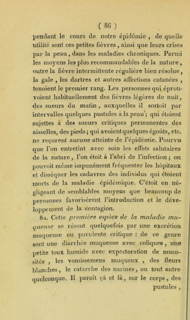 pendant le cours de notre épidémie , de quelle ■utilité sont ces petites fièvres , ainsi que leurs crises par la peau, dans les maladies chroniques. Parmi les moyens les plus recommandables de la nature , outre la fièvre intermittente régulière bien résolue, la gale , les dartres et autres alléchons cutanées , tenoient le premier rang. Les personnes qui éprou- voient habituellement des fièvres légères de nuit, des sueurs du matin , auxquelles il sortoit par intervalles quelques pustules à la peau'; qui étoient sujettes à des sueurs critiques permanentes des aisselles, des pieds ; qui a voient quelques égouts, etc. ne reçurent aucune atteinte de l’épidémie. Pourvu que l’on entretînt avec soin les effets salutaires de la nature, l’on étoit à l’abri de l’infection ; on pou voit même impunément fréquenter les hôpitaux et disséquer les cadavres des individus qui étoient morts de la maladie épidémique. C’étoit en né- gligeant de semblables moyens que beaucoup de personnes favorisèrent l’introduction et le déve- loppement de la contagion. 84. Cette première espèce de la maladie mu- (pieuse se résout quelquefois par une excrétion muqueuse ou purulente critique : de ce genre sont une diarrhée muqueuse avec coliques , une petite toux humide avec expectoration de muco- sités , les vomissemens muqueux , des fleurs blanches, le catarrhe des narines, ou tout autre quelconque. Il paroîl çà et là, sur le corps, des pustules