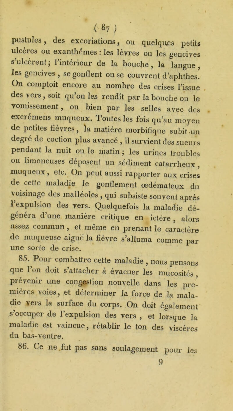 ( «7 ) pustules, des excoriations f ou quelques petits ulcères ou exanthèmes : les lèvres ou les gencives s'ulcèrent} l’intérieur de la bouche, la langue, les gencives , se gonflent ou se couvrent d’aphthes. On comptoit encore au nombre des crises l’issue des vers , soit qu’on les rendît par la bouche ou le vomissement, ou bien par les selles avec des excrémens muqueux. Toutes les fois qu’au moyen de petites lièvres, la matière morbifique subit .un degré de coction plus avancé , il survient des sueurs pendant la nuit ou le matin ; les urines troubles ou limoneuses déposent un sédiment catarrheux , muqueux, etc. On peut aussi rapporter aux crises de cette maladie le gonflement oedémateux du voisinage des malléoles , qui subsiste souvent après l’expulsion des vers. Quelquefois la maladie dé- généra d’une manière critique en ictère , alors assez commun , et même en prenant le caractère de muqueuse aiguë la fièvre s’alluma comme par une sorte de crise. 85. Pour combattre cette maladie , nous pensons que l’on doit s’attacher à évacuer les mucosités , Prévenir une congestion nouvelle dans les pre- mières voies, et déterminer la force de la mala- die vers la surface du corps. On doit également s’occuper de l’expulsion des vers , et lorsque la maladie est vaincue, rétablir le ton des viscères du bas-ventre. 86. Ce ne fut pas sans soulagement pour les 9