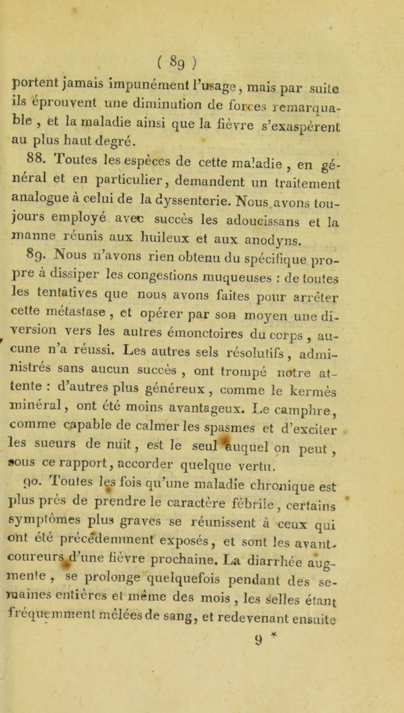 portent jamais impunément l’usage, mais par suite ils éprouvent une diminution de forces remarqua- ble , et la maladie ainsi que la fièvre s’exaspèrent au plus haut degré. 88. Toutes les espèces de cette maladie , en gé- néral et en particulier, demandent un traitement analogue à celui de la dyssenterie. Nous avons tou- jours employé avec succès les adoucissans et la manne réunis aux huileux et aux anodyns. 8g. Nous n avons rien obtenu du spécifique pro- pre à dissiper les congestions muqueuses : de toutes les tentatives que nous avons faites pour arrêter cette métastase , et opérer par son moyen une di- , version vers les autres émonctoires du corps , au- cune n a réussi. Les autres sels résolutifs, admi- nistres sans aucun succès , ont trompé notre at- tente : d’autres plus généreux, comme le kermès minerai, ont ete moins avantageux. Le camphre, comme capable de calmer les spasmes et d’exciter les sueurs de nuit, est le seul duquel on peut , sous ce rapport, accorder quelque vertu. go. X ouïes les fois qu une maladie chronique est plus près de prendre le caractère fébrile, certains ' symptômes plus graves se réunissent à ceux qui ont été précédemment exposés, et sont les avant- coureurs^d’une fièvre prochaine. La diarrhée aug- mente , se prolonge quelquefois pendant des se- mâmes entières et même des mois , les selles étant fréquemment meleesde sang, et redevenant ensuite 9 *