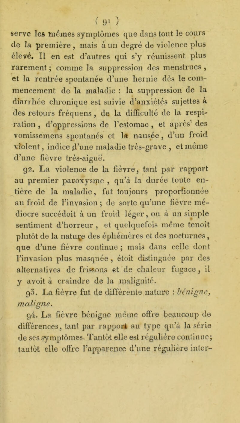 serve les mêmes symptômes que dans tout le cours de la première, mais à un degré de violence plus élevé. Il en est d’autres qui s’y réunissent plus rarement ; comme la suppression des menstrues , « • et la rentrée spontanée d’une hernie dès le com- mencement de la maladie : la suppression de la diarrhée chronique est suivie d’anxiétés sujettes à des retours fréquens , de la difficulté de la respi- ration , d’oppressions de l’estomac , et après des vomissemens spontanés et la nausée, d’un froid violent, indice jl’une maladie très-grave , et même d’une fièvre très-aiguë. 92. La violence de la fièvre, tant par rapport au premier paroxysme , qu’à la durée toute en- tière de la maladie, fut toujours proportionnée au froid de l’invasion ; de sorte qu’une fièvre mé- diocre succédoit à un froid léger, ou à un simple sentiment d’horreur , et quelquefois même tenoit plutôt de la nature des éphémères et des nocturnes , que d’une fièvre continue ; mais dans celle dont l’invasion plus masquée , étoit distinguée par des alternatives de frissons et de chaleur fugace, il y avoit à craindre de la malignité. g3. La fièvre fut de différente nature : benigne, maligne. 94. La fièvre bénigne même offre beaucoup de différences, tant par rapport au type qu’à la série de ses symptômes Tantôt elle est régulière continue; tautôt elle offre l’apparence d’une régulière inter-