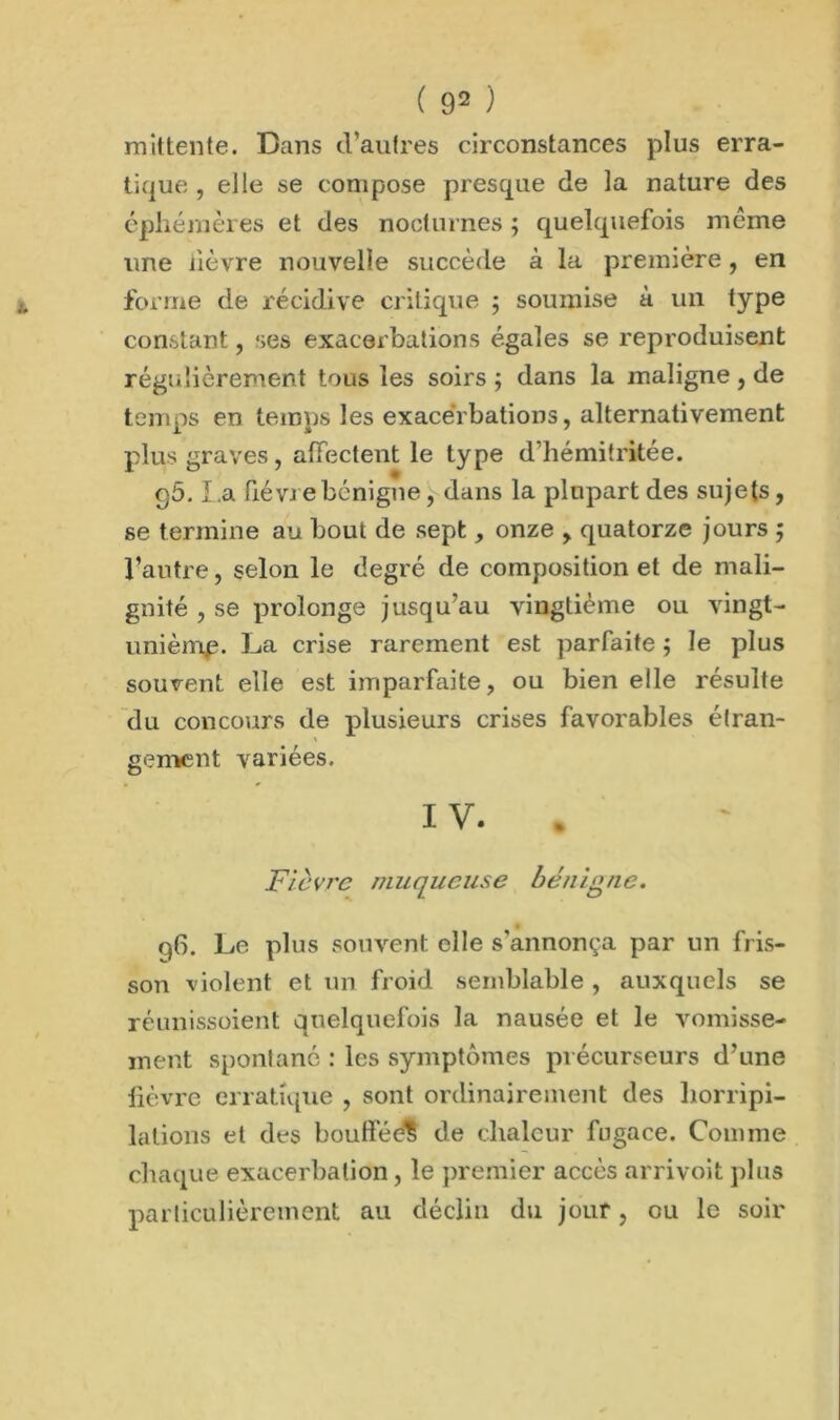 mittente. Dans d’autres circonstances plus erra- tique , elle se compose presque de la nature des éphémères et des nocturnes ; quelquefois même une lièvre nouvelle succède à la première, en forme de récidive critique ; soumise à un type constant, ses exacerbations égales se reproduisent régulièrement tous les soirs ; dans la maligne , de temps en temps les exacerbations, alternativement plus graves, affectent le type d’hémitritée. g5. La fièvre bénigne, dans la plupart des sujets, se termine au bout de sept, onze , quatorze jours ; l’autre, selon le degré de composition et de mali- gnité , se prolonge jusqu’au vingtième ou vingt- unièmp. La crise rarement est parfaite ; le plus souvent elle est imparfaite, ou bien elle résulte du concours de plusieurs crises favorables étran- gement variées. IV.. Fièvre muqueuse bénigne. % g6. Le plus souvent elle s'annonça par un fris- son violent et un froid semblable, auxquels se réunissoient quelquefois la nausée et le vomisse- ment spontané : les symptômes précurseurs d’une fièvre erratique , sont ordinairement des horripi- lations et des boufféé? de chaleur fugace. Comme chaque exacerbation, le premier accès arrivoit plus particulièrement au déclin du jour, ou le soir