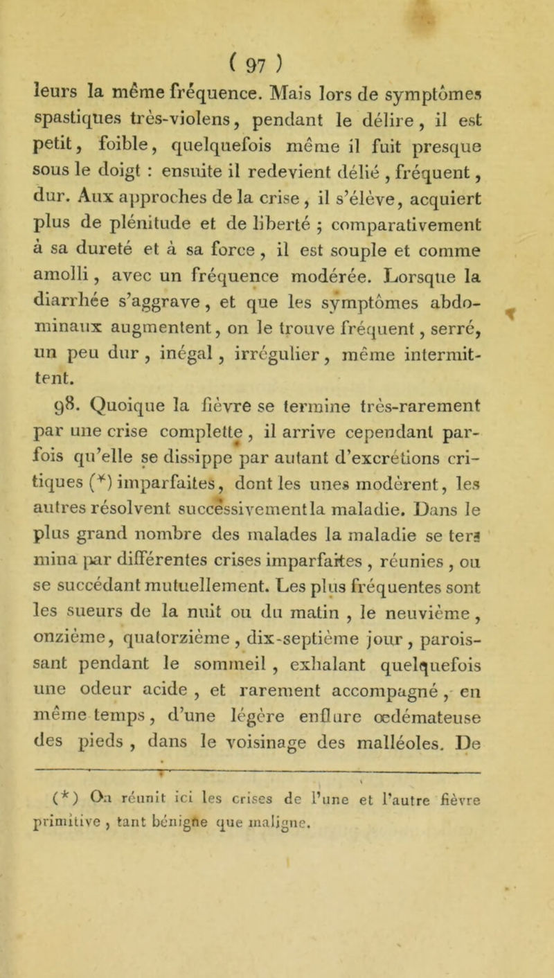 leurs la même fréquence. Mais lors de symptômes spastiques très-violens, pendant le délire, il est petit, foible, quelquefois même il fuit presque sous le doigt : ensuite il redevient délié , fréquent, dur. Aux approches de la crise , il s’élève, acquiert plus de plénitude et de liberté ; comparativement à sa dureté et à sa force , il est souple et comme amolli, avec un fréquence modérée. Lorsque la diarrhée s’aggrave, et que les symptômes abdo- minaux augmentent, on le trouve fréquent, serré, un peu dur , inégal , irrégulier, même intermit- tent. 98. Quoique la fièvre se termine très-rarement par une crise complette , il arrive cependant par- fois qu’elle se dissippe par autant d’excretions cri- tiques (*) imparfaites, dont les unes modèrent, les autres résolvent successivement la maladie. Dans le plus grand nombre des malades la maladie se ter? mina par différentes crises imparfaites , réunies , ou se succédant mutuellement. Les plus fréquentes sont les sueurs de la nuit ou du matin , le neuvième , onzième, quatorzième, dix-septième jour, parois- sant pendant le sommeil , exhalant quelquefois une odeur acide , et rarement accompagné , en même temps, d’une légère enflure œdémateuse des pieds , dans le voisinage des malléoles. De (*) Oa réunit ici les crises de l’une et l’autre fièvre primitive , tant bénigfte (pie maligne.