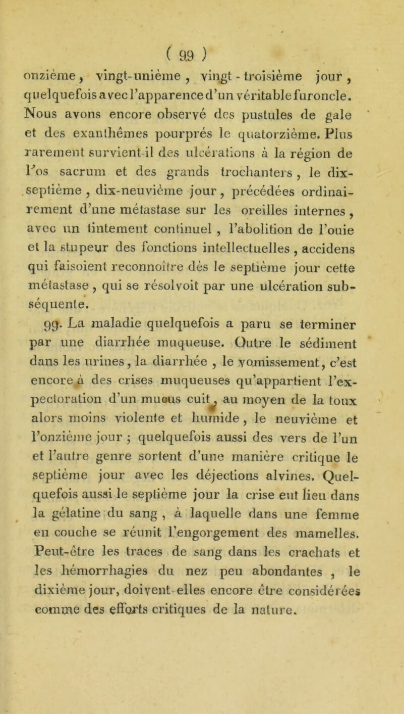 onzième, vingt-unième , vingt - troisième jour, quelquefois avec l’apparence d’un véritablefuroncle. Nous avons encore observé tics pustules de gale et des exanthèmes pourprés le quatorzième. Plus rarement survient il des ulcérations à la région de Los sacrum et des grands trochanters, le dix- septième , dix-neuvième jour, précédées ordinai- rement d’une métastase sur les oreilles internes , avec un tintement continuel , l’abolition de l’ouie et la stupeur des fonctions intellectuelles , accidens qui faisoienl reconnoîfre dès le septième jour cette métastase , qui se résolvoil par une ulcération sub- séquente. 9g. La maladie quelquefois a paru se terminer par une diarrhée muqueuse. Outre le sédiment dans les urines, la diarrhée , le vomissement, c’est encore^à des crises muqueuses qu’appartient l’ex- pectoration d’un muous cuit^ au moyen de la toux alors moins violente et humide , le neuvième et l’onzième jour ; quelquefois aussi des vers de l’un et l’autre genre sortent d’une manière critique le septième jour avec les déjections alvines. Quel- quefois aussi le septième jour la crise eut lieu dans la gélatine du sang , à laquelle dans une femme en couche se réunit l'engorgement des mamelles. Peut-être les traces de sang dans les crachats et les hémorrhagies du nez peu abondantes , le dixième jour, doivent elles encore être considérées comme des efforts critiques de la nature.