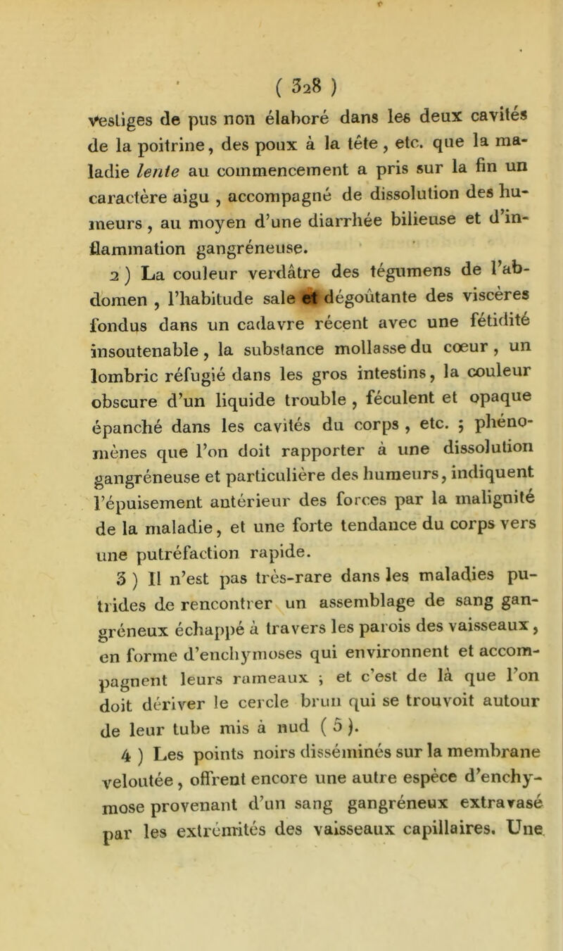 vestiges de pus non élaboré dans les deux cavités de la poitrine, des poux à la tête, etc. que la ma- ladie lente au commencement a pris sur la fin un caractère aigu , accompagné de dissolution des hu- meurs , au moyen d’une diarrhée bilieuse et d in- flammation gangréneuse. 2 ) La couleur verdâtre des tégumens de l’ab- domen , l’habitude sale et dégoûtante des viscères fondus dans un cadavre récent avec une fétidité insoutenable, la substance mollasse du cœur, un lombric réfugié dans les gros intestins, la couleur obscure d’un liquide trouble , féculent et opaque épanché dans les cavités du corps , etc. $ phéno- mènes que l’on doit rapporter à une dissolution gangréneuse et particulière des humeurs, indiquent l’épuisement antérieur des forces par la malignité de la maladie, et une forte tendance du corps vers une putréfaction rapide. 3 ) H n’est pas très-rare dans les maladies pu- trides de rencontrer un assemblage de sang gan- gréneux échappé à travers les parois des vaisseaux, en forme d’enchymoses qui environnent et accom- pagnent leurs rameaux ) et c est de la que 1 on doit dériver le cercle brun qui se trouvoit autour de leur tube mis à nud ( ô ). 4 ) Les points noirs disséminés sur la membrane veloutée , offrent encore une autre espèce d’enchy- mose provenant d’un sang gangréneux extravasé par les extrémités des vaisseaux capillaires. Une