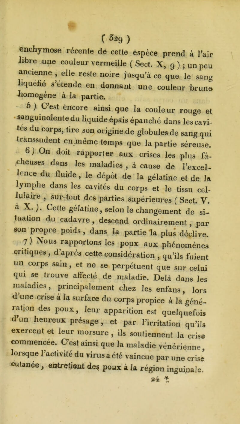 f ^9 ) enchymose récente de cette espèce prend à l'air libre une couleur vermeille ( Sect. X, 9 ) j un peu ancienne , elle reste noire jusqu’à ce que le sang liquéfié s’étende en donnant une couleur brune homogène à la partie. à) C’est encore ainsi que la couleur rouge et sanguinolente du liquide épais épanché dans les cavi- tés du corps, tire son origine de globules de sang qui transsudent en même temps que la partie séreuse. 6) On doit rapporler aux crises les plus fâ- cheuses dans les maladies , à cause de l’excel- lence du fluide, le dépôt de la gélatine et de la lymphe dans les cavités du corps et le tissu cel- lulaire , sur-tout des parties supérieures ( Sect. V. à X.). Cette gélatine, selon le changement de si- tuation du cadavre , descend ordinairement, par son propre poids, dans la partie la plus déclive. 7 ) Nous rapportons les poux aux phénomènes critiques, d’après cette considération , qu’ils fuient un corps sam , et ne se perpétuent que sur celui qui se trouve affecté de maladie. Delà dans les maladies , principalement chez les enfans, lors d une crise à la surface du corps propice à la géné- ration des poux, leur apparition est quelquefois d un heureux présage , et par l’irritation qu’ils exercent et leur morsure , ils soutiennent la crise commencée. C’est ainsi que la maladie vénérienne, lorsque l’activité du virus a été vaincue par une crise cutanée, entretient de* poux à la région inguinale. 24 *