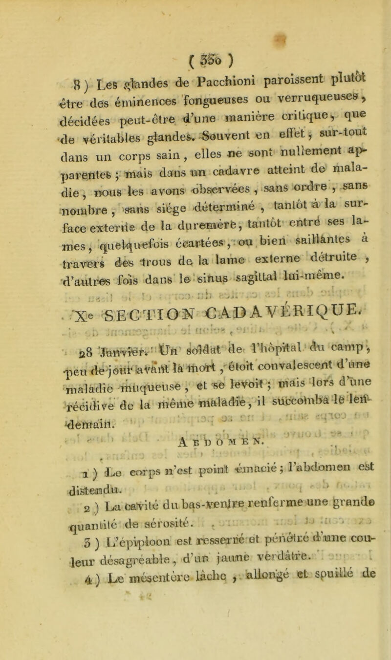 ( 55© ) 8 ) Les scandes de Pacchioni paroissent plutôt «tre des éminences fongueuses ou verruqueuses, décidées peut-être d’une manière critique > que •de véritables glandes. Souvent en effet, sur-tout dans un corps sain, elles -ne sont nullement ap- parentes ; mais dans un cadavre atteint de mala- die , nous les avons observées , sans ordre , sans nombre , 'sans siège déterminé , tantôt à la sur- face exter rie de la duremèrfe, tantôt entre ses la- mes, quelquefois écartées, ou bien saillantes à travers des Irons de la lame externe détruite , d’autres fois dans le sinus sagittal lui-même. Xe SECTION CADAVERIQUE. * c » ' f / i. . i / .* i » ■ * < UCî ïi'l. demain. A B:b O M E N. .. Iv èf i ! rt | ; aS JmivVer. ' Un soldat de Lhôpital du camp , •peu de joitf iaVftitt la mort , étort convalescent d’une maladie muqueuse , et levoit ; mais lors d une récidive de la même «maladie, il succomba lfe lert- ■ • i , jiiiig eqioo nu ‘jYUüd » p i) Le corps n’est point émacié; l’abdomen est distendu. , i 2 ) La cavité du bas-venjre renferme une grande quantité de sérosité. 5 ) L’épiploon est resserré et pénétré d'une cou- leur désagréable, d ur- jaune verdâtre. é ) Le mésentère lâche , allongé et spui-lié de