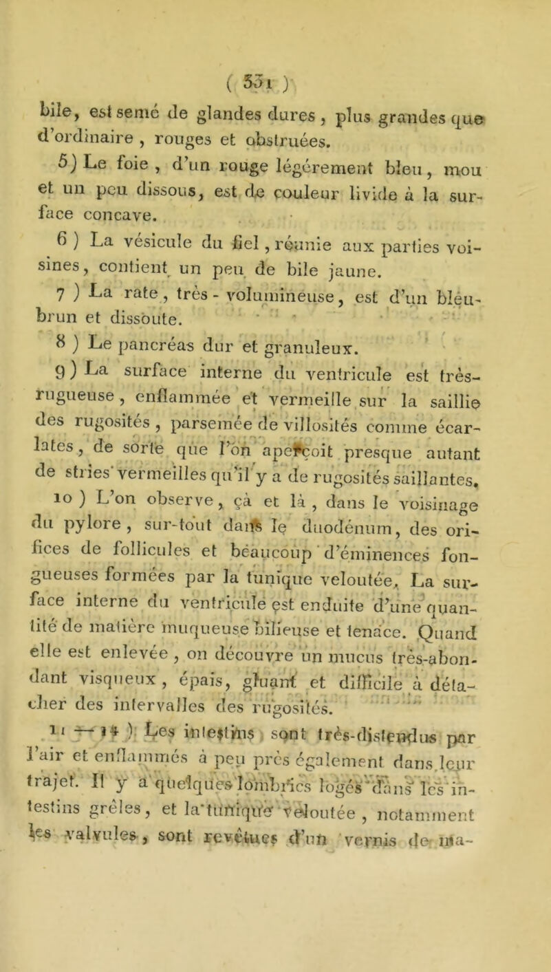 biie, est semé de glandes dures, plus grandes que d’ordinaire , rouges et obstruées. 5JLe foie, d’un rouge légèrement bleu, mou et un peu dissous, est de couleur livide à la sur- face concave. 6 ) La vésicule du lie! , réunie aux parties voi- sines, contient un peu de bile jaune. 7 ) La rate , très - volumineuse, est d’un bléii- brun et dissoute. 8 ) Le pancréas dur et granuleux. 9 ) surface interne du ventricule est très- rugueuse , enflammée et vermeille sur la saillie ues rugosités , parsèmee de villosités comme écar- lates , de sorte que Ton aperçoit presque autant de stiies vermeilles qu il y a de rugosités saillantes. 10 ) L’on observe, çà et là , dans le voisinage du pylore, sur-tout danfc le duodénum, des ori- fices de follicules et beaucoup d’éminences fon- gueuses formées par la tunique veloutée, La sur- face interne du ventricule est enduite d’une ouan- tité de matière muqueuse bilieuse et tenace. Quand elle est enlevée, on découvre un mucus très-abon- dant visqueux , épais, gluant et difficile à déta- cher des intervalles des rugosités. 11 — ) Les inie$thi$ sont très-distend us par Lair et enflammés à peu près également dans.leur trajet. Il y a quelques lombrics logésvdan§* les’ in- testins grêles, et la‘türtiqtfêf fdoutée , notamment *r~s valvules , sont revelues d’un vernis de tria-