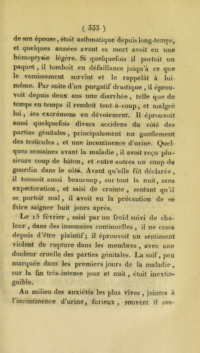 de son épouse, etoit asthmatique depuis long-temps, et quelques années avant sa mort avoit eu une hémoptysie légère. Si quelquefois il portoit un paquet , il tomboit en défaillance juiqu’à ce que le vomissement survînt et le rappelât à lui- meme. Par suite d un purgatif drastique , il éprou- voit depuis deux ans une diarrhée, telle que de temps en temps il rendoit tout à-coup, et malgré lui, ses excrémens en dévoiement. Il éprouvoit aussi quelquefois divers accidens du côté des parties génitales, principalement un gonflement des testicules , et une incontinence d’urine. Quel- ques semaines avant la maladie , il avoit reçu plu- sieurs coup de bâton, et entre antres un coup de gourdin dans le coté. Avant qu’elle fût déclarée , il loussoit aussi beaucoup, surtout la nuit, sans expectoration , et saisi de crainte , sentant qu’il se, portoit mal, il avoit eu la précaution de se faire saigner huit jours après. Le i5 février , saisi par un froid suivi de cha- leur , dans des insomnies continuelles , il ne cessa depuis d'être plaintif ; il éprouvoit un sentiment violent de rupture dans les membres , avec une douleur cruelle des parties génitales. La soif, peu marquée dans les premiers jours de la maladie , sur la fin très-intense jour et nuit, étoit inextin- guible. Au milieu des anxiétés les plus vives , jointes à 1 incontinence d’urine, furieux, souvent il sau-