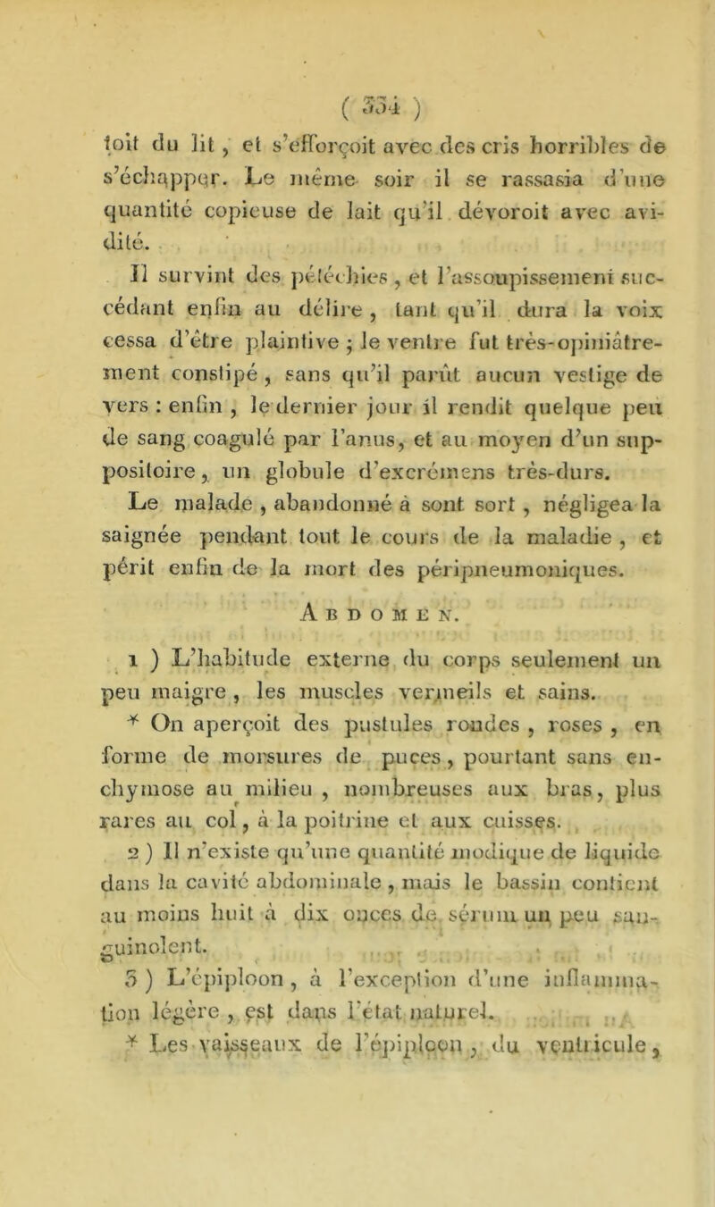 toit du ]it , et s’e'fforçoit avec des cris horribles de s’échapper. Le même soir il se rassasia d’une quantité copieuse de lait qu'il dévoroit avec avi- dité. Il survint des pétéchies, et l assoupissemem suc- cédant enfin au délire , tant qu’il dura la voix cessa d’être plaintive ; le ventre fut très-opiniâtre- ment constipé , sans qu’il parût aucun vestige de vers : enfin , le dernier jour il rendit quelque peu de sang coagulé par l’anus, et au moyen d’un sup- positoire, un globule d’excrémens très-durs. Le malade , abandonné à sont sort , négligea la saignée pendant tout le cours de la maladie , et périt enfin de la mort des péripneumoniques. Abdomen. 1 ) L'habitude externe du corps seulement un peu maigre , les muscles vermeils et sains. * On aperçoit des pustules rondes , roses , en forme de morsures de puces, pourtant sans en- chymose au milieu, nombreuses aux bras, plus rares au col, à la poitrine et aux cuisses. 2 ) 11 n'existe qu’une quantité modique de liquide dans la cavité abdominale , mais le bassin contient au moins huit à dix onces de sérum un peu sau- i' ' guinolent. 5 ) L’épiploon , à l’exception d’une inflamma- tion légère , çst dans l’état naturel. * Les vaisseaux de l'épiploon } du ventricule,