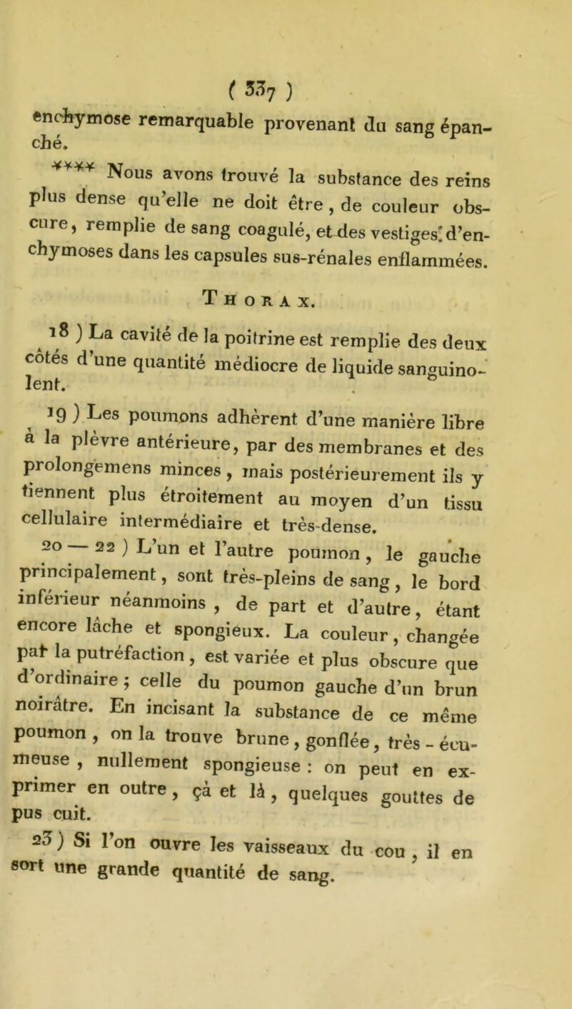 enehymose remarquable provenant du sang épan- ché. **** Nous avons trouvé la substance des reins plus dense qu’elle ne doit être , de couleur obs- cure, remplie de sang coagulé, eUies vestiges'd’en- chymoses dans les capsules sus-rénales enflammées. Thorax. 18 ) La cavité de la poitrine est remplie des deux côtés d’une quantité médiocre de liquide sanguino- lent. & 19 ) Les poumons adhèrent d’une manière libre à la plèvre antérieure, par des membranes et des prolongemens minces , mais postérieurement ils y tiennent plus étroitement au moyen d’un tissu cellulaire intermédiaire et très dense. 20 —22) L’un et l’autre poumon, le gauche principalement, sont très-pleins de sang, le bord inférieur néanmoins, de part et d’autre, étant encore lâche et spongieux. La couleur, changée pat- la putréfaction , est variée et plus obscure que d’ordinaire ; celle du poumon gauche d’un brun noirâtre. En incisant la substance de ce même poumon , on la trouve brune , gonflée, très - écu- meuse , nullement spongieuse : on peut en ex- primer en outre, * et ,à, quelques gout.es de pus cuit. 20 ) Si l’on ouvre les vaisseaux du cou , il en sort une grande quantité de sang.