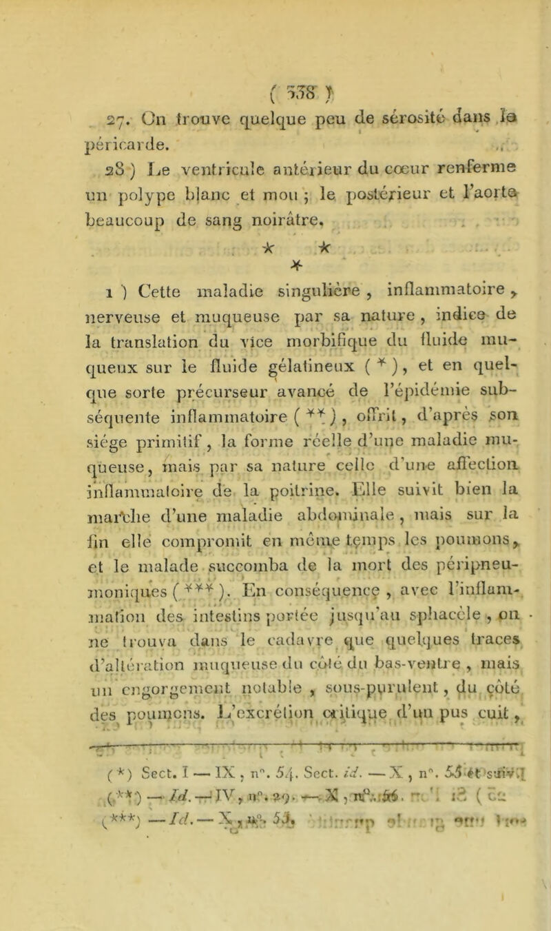 ( a3S 1 27. On trouve quelque peu de sérosité dans la péricarde. 28) Le ventricule antérieur du cœur renferme un polype blanc et mou ; le postérieur et l’aorta beaucoup de sang noirâtre. 'k *• * 1 ) Cette maladie singulière , inflammatoire , nerveuse et muqueuse par sa nature , indice de la translation du vice morbifique du fluide mu- queux sur le fluide gélatineux ( * ), et en quel- que sorte précurseur avancé de l’épidémie sub- séquente inflammatoire ( ** ) , offrit, d’après son siège primitif, la forme réelle d’une maladie mu- queuse, mais par sa nature celle d’une afleclion inflammatoire de la poitrine. Elle suivit bien la marche d’une maladie abdominale , mais sur la lin elle compromit en même temps les poumons, et le malade succomba de la mort des péripneu- nmniques ( ). En conséquence, avec l’inflani- mafîon des intestins portée jusqu au sphacele , 011 • ne trouva dans le cadavre que quelques traces d’altération muqueuse du côté du bas-ventre , mais 1111 engorgement notable , sous-purulent, du côté des poumons. 1/excrétion critique d’un pus cuit, -“TT* : 4—l-r-~i—-*— rr^*r « • r k t \ <■ * * ( *) Sect. î — IX . n°. 5/f. Sect. id. — X , n°. 55 ét suiv.T (.**•) — ld. — JV, n”. 29. —. X , ns°:.:6é. * . id. ( 02 % ^kkk\ — , — X , U 5J. '1 ' ' j