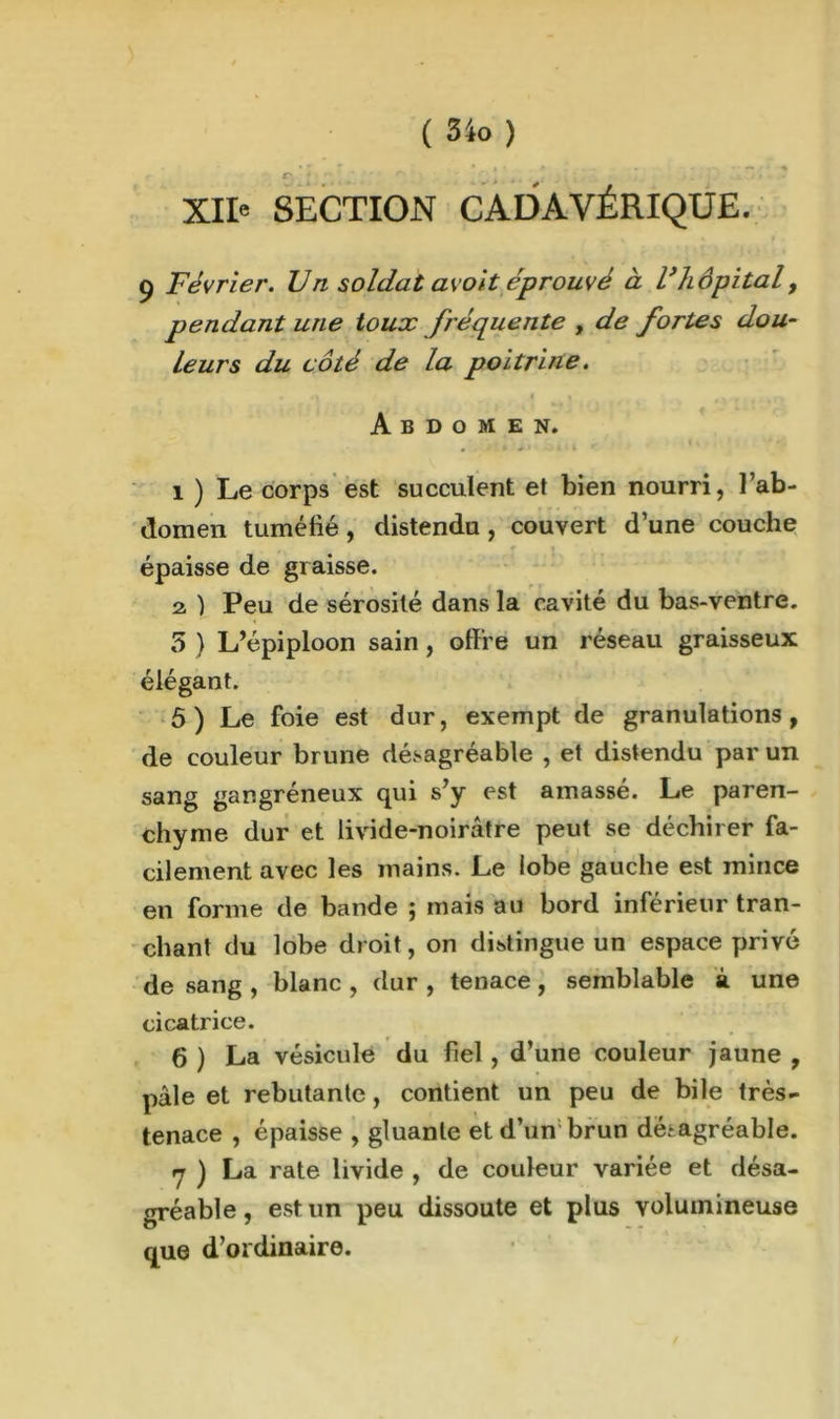 C' ’ XII' SECTION CADAVÉRIQUE. ç Février. Vn soldat avoit éprouvé à Vhôpital, pendant une toux fréquente , de fortes dou- leurs du côté de la poitrine. Abdomen. a ' * ‘ ' * f i ) Le corps est succulent et bien nourri, l’ab- domen tuméfié, distendu , couvert d’une couche épaisse de graisse. 2, ) Peu de sérosité dans la cavité du bas-ventre. 5 ) L’épiploon sain , offre un réseau graisseux élégant. 5 ) Le foie est dur, exempt de granulations, de couleur brune désagréable , et distendu par un sang gangréneux qui s’y est amassé. Le paren- chyme dur et livide-noirâtre peut se déchirer fa- cilement avec les mains. Le lobe gauche est mince en forme de bande ; mais au bord inférieur tran- chant du lobe droit, on distingue un espace privé de sang , blanc , dur , tenace , semblable à une cicatrice. 6 ) La vésicule du fiel, d’une couleur jaune , pâle et rebutante, contient un peu de bile très- tenace , épaisse , gluante et d’un brun désagréable. a ) La rate livide , de couleur variée et désa- gréable , est un peu dissoute et plus volumineuse que d’ordinaire.