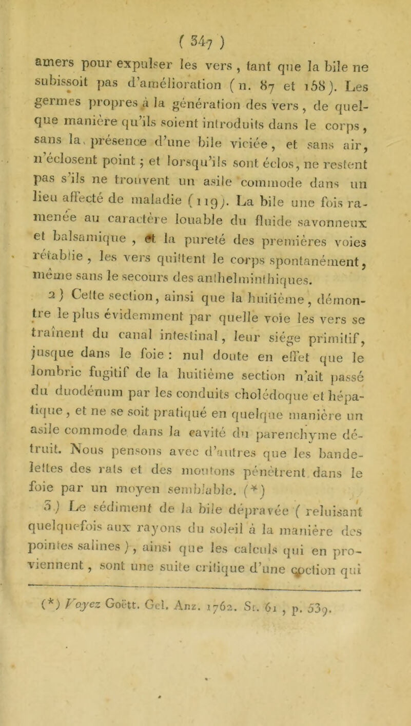 amers pour expulser les vers , tant que la bile ne subissoit pas d’amélioration (n. 87 et 168). Les germes propres a la génération des vers, de quel- que maniéré qu’ils soient introduits dans le corps, sans la» présence d’une bile viciée, et sans air, 11 éclosent point ; et lorsqu’ils sont éclos, ne restent pas s ils ne trouvent un asile commode dans un lieu affecte de maladie ( 1 îqy La bile une fois ra- menée au caractère louable du fluide savonneux et balsamique , et la pureté des premières voies rétablie, les vers quittent le corps spontanément, même sans le secours des anlhelminthiques. a) Cette section, ainsi que la huitième, démon- tre le plus évidemment par quelle voie les vers se tiament du canal intestinal, leur siège primitif, jusque dans le foie : nul doute en effet que le lombric fugitif de la huitième section n’ait passé du duodénum par les conduits cholédoque et hépa- tique , et ne se soit pratique en quelque manière un asile commode dans la cavité du parenchyme dé- truit. Nous pensons avec d’autres que les bande- lettes des rats et des moulons pénètrent dans le foie par un moyen semblable. (*) 5 j Le sédiment de la hile dépravée ( reluisant quelquefois aux rayons du soleil à la manière des pointes salines ), ainsi que les calculs qui en pro- viennent , sont une suite critique d’une (fiction qui (*) Voyez Goëtt. Gel. Anz. 1762. St. 61 , p. 539.