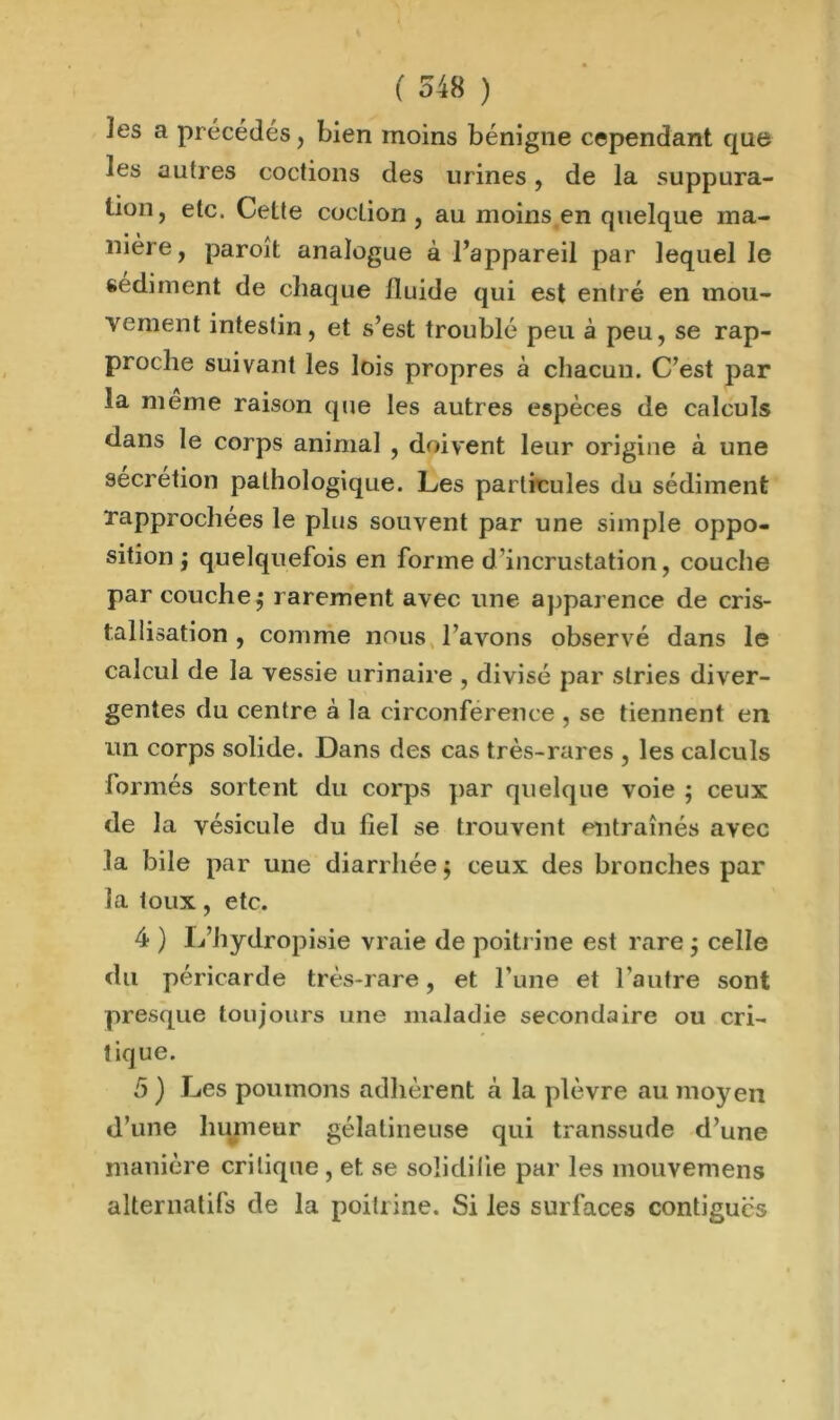 ( O48 ) les a précédés, bien moins bénigne cependant que les autres codions des urines, de la suppura- tion, etc. Cette coclion , au moins en quelque ma- nière, paroît analogue à l’appareil par lequel le sédiment de chaque fluide qui est entré en mou- vement intestin, et s’est troublé peu à peu, se rap- proche suivant les lois propres à chacun. C’est par la meme raison que les autres espèces de calculs dans le corps animal , doivent leur origine à une secrétion pathologique. Les particules du sédiment rapprochées le plus souvent par une simple oppo- sition j quelquefois en forme d'incrustation, couche par couche $ rarement avec une apparence de cris- tallisation , comme nous l’avons observé dans le calcul de la vessie urinaire , divisé par stries diver- gentes du centre à la circonférence , se tiennent en un corps solide. Dans des cas très-rares , les calculs formés sortent du corps par quelque voie ; ceux de la vésicule du fiel se trouvent entraînés avec la bile par une diarrhée $ ceux des bronches par la toux, etc. 4 ) L’hydropisie vraie de poitrine est rare $ celle du péricarde très-rare, et l’une et l’autre sont presque toujours une maladie secondaire ou cri- tique. 5 ) Les poumons adhèrent à la plèvre au moyen d’une humeur gélatineuse qui transsude d’une manière critique , et se solidifie par les mouvemens alternatifs de la poitrine. Si les surfaces contiguës