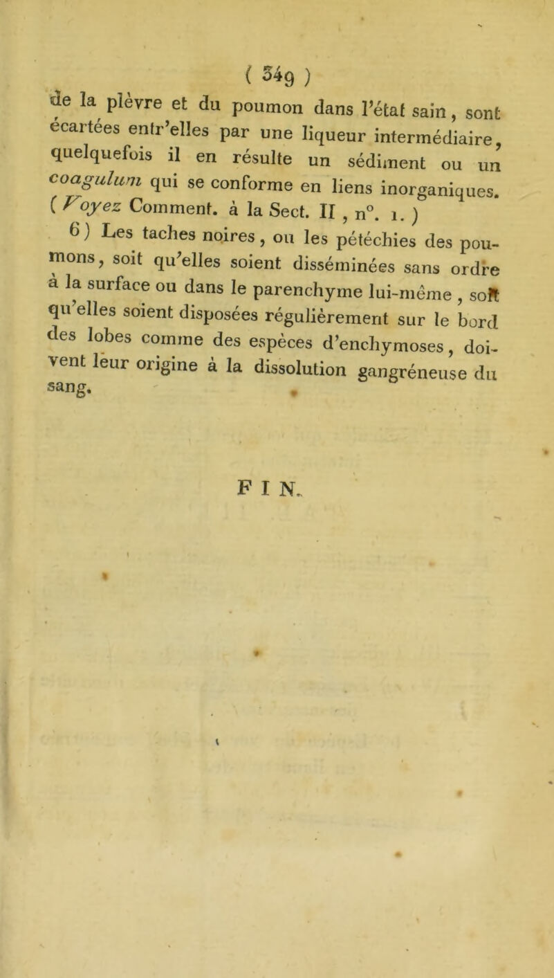 ( ^9 ) de la plèvre et du poumon dans l’état sain, sont écartées entr’elles par une liqueur intermédiaire, quelquefois il en résulte un sédiment ou un coagulum qui se conforme en liens inorganiques. ( Voyez Comment, à Ia Sect. II , n°. 1. ) d ) Les taches noires, ou les pétéchies des pou- mons, soit qu’elles soient disséminées sans ordfe a la surface °u dans le parenchyme lui-même , soft qu elles soient disposées régulièrement sur le bord des lobes comme des espèces d’enchymoses, doi- vent leur origine à la dissolution gangréneuse du sang.