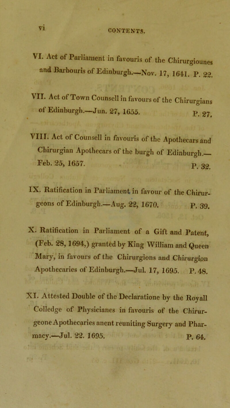 VI VI. Act of Parliament in favouris of the Chirurgiounes and Barbouris of Edinburgh Nov. 17, 1641. p. 22. VII. Act of Town Counsell in favours of the Chirurgians of Edinburgh.—Jun. 27, 1655. p 27. VIII. Act of Counsell in favouris of the Apothecars and Chirurgian Apothecars of the burgh of Edinburgh.— Feb. 25, 1657. P o9 IX. Ratification in Parliament in favour of the Chirur- geons of Edinburgh—Aug. 22, 1670. P. 39. X. Ratification in Parliament of a Gift and Patent, (Feb. 28, 1694,) granted by King William and Queen Mary, in favours of the Chirurgions and Chirurgion Apothecaries of Edinburgh.—Jul. 17, 1695. P.48. XI. Attested Double of the Declaratione by the Roy all Colledge of Physicianes in favouris of the Chirur- geone Apothecaries anent reuniting Surgery and Phar-