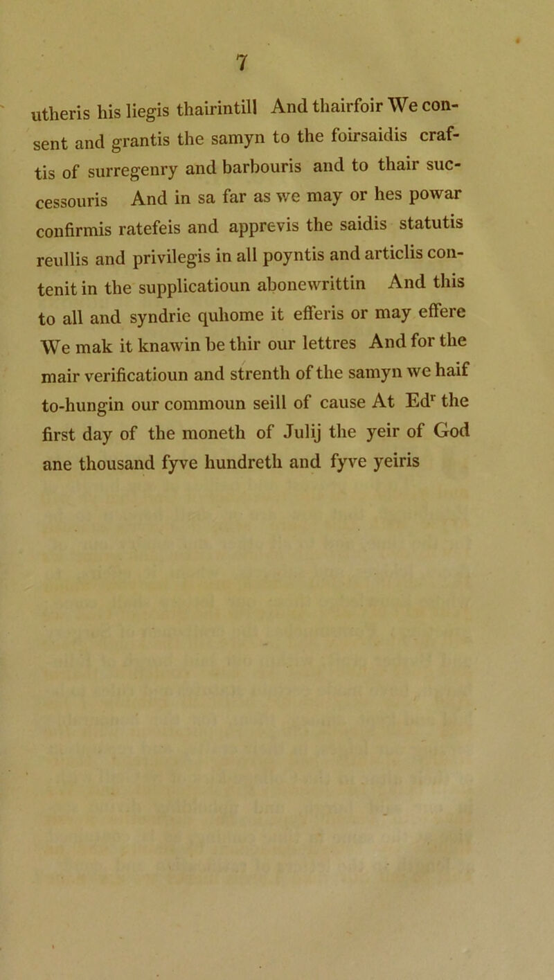 utheris liis liegis thairintill And thairfoir We con- sent and grantis the samyn to the foirsaidis craf- tis of surregenry and barhouris and to thair suc- cessouris And in sa far as we may or lies powar confirmis ratefeis and apprevis the saidis statutis reullis and privilegis in all poyntis and articlis con- tenit in the supplicatioun abonewrittin And this to all and syndrie quhome it efferis or may effere We mak it knawin he thir our lettres And for the mair verificatioun and strenth of the samyn we haif to-hungin our commoun seill of cause At Edr the first day of the moneth of Julij the yeir of God ane thousand fyve hundreth and fyve yeiris