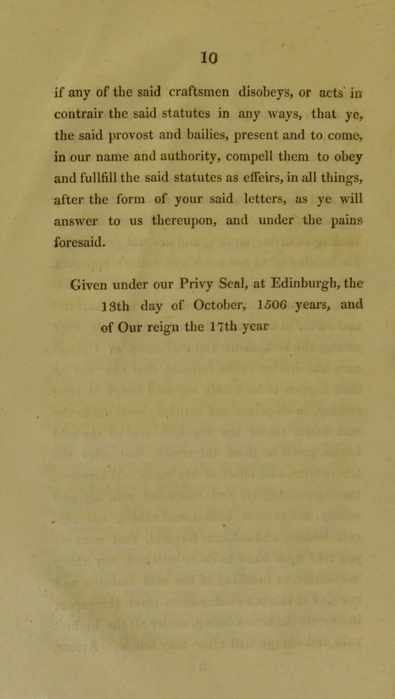 if any of the said craftsmen disobeys, or acts' in contrail’ the said statutes in any ways, that ye, the said provost and bailies, present and to come, in our name and authority, compell them to obey and fullfill the said statutes as effeirs, in all things, after the form of your said letters, as ye will answer to us thereupon, and under the pains foresaid. Given under our Privy Seal, at Edinburgh, the 13th day of October, 1506 years, and of Our reign the 17th year