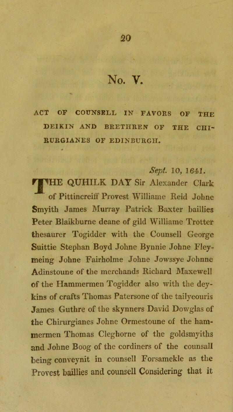 No. v. ACT OF COUNSELL IN FAVORS OF THE DEIKIN AND BRETHREN OF THE CHI- RURGIANES OF EDINBURGH. 0 Sept. 10, 1641. FJ^HE QUHILK DAY Sir Alexander Clark of Pittincreiff Provest William e Reid Johne Smyith James Murray Patrick Baxter baillies Peter Blaikburne deane of gild Williame Trotter thesaurer Togidder with the Counsell George Suittie Stephan Boyd Johne Bynnie Johne Fley- meing Johne Fairholme Johne Jovvssye Johnne Adinstoune of the merchands Richard Maxewell of the Hammermen Togidder also with the dey- kins of crafts Thomas Patersone of the tailyeouris James Guthre of the skynners David Dowglas of the Chirurgianes Johne Ormestoune of the ham- mermen Thomas Cleghorne of the goldsmyiths and Johne Boog of the cordiners of the counsall being conveynit in counsell Forsamekle as the Provest baillies and counsell Considering that it