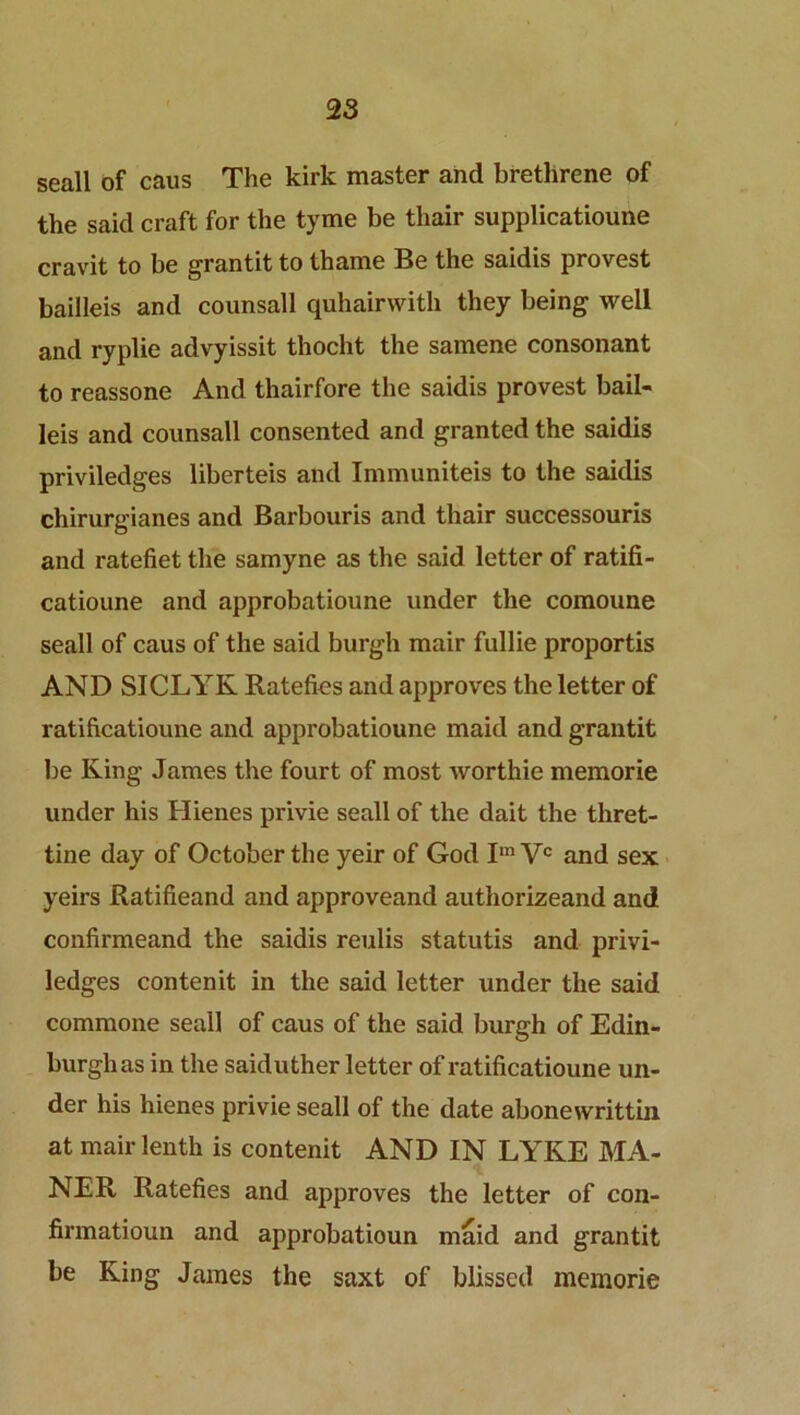 seall of caus The kirk master and brethrene of the said craft for the tyme be thair supplicatioune cravit to be grantit to thame Be the saidis provest bailleis and counsall quhairwith they being well and ryplie advyissit thocht the samene consonant to reassone And thairfore the saidis provest bail- leis and counsall consented and granted the saidis priviledges liberteis and Immuniteis to the saidis chirurgianes and Barbouris and thair successouris and ratefiet the samyne as the said letter of ratifi- catioune and approbatioune under the comoune seall of caus of the said burgh mair fullie proportis AND SICLYK Ratefies and approves the letter of ratificatioune and approbatioune maid and grantit be King James the fourt of most worthie memorie under his Hienes privie seall of the dait the thret- tine day of October the yeir of God Im Vc and sex yeirs Ratifieand and approveand authorizeand and confirmeand the saidis reulis statutis and privi- ledges contenit in the said letter under the said commone seall of caus of the said burgh of Edin- burgh as in the saiduther letter of ratificatioune un- der his hienes privie seall of the date abonewrittin at mair lenth is contenit AND IN LYKE MA- NER Ratefies and approves the letter of con- firmatioun and approbatioun maid and grantit be King James the saxt of blissed memorie