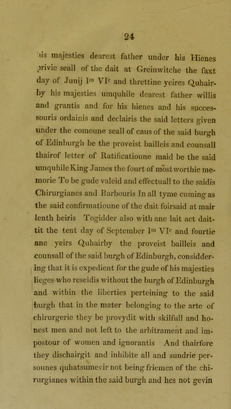 iis majesties dearest father under his Hienes privie seall of the dait at G-reinwitche the faxt day of Junij Ira VIC and threttine yeires Quhair- by his majesties umquhile dearest father willis and grantis and for his hienes and his succes- souris ordainis and declairis the said letters given under the comoune seall of cans of the said burgh of Edinburgh be the proveist bailleis and counsall thairof letter of Ratificatioune maid be the said umquhile King James the fourt of most worthie me- morie To be gude valeid and effectuall to the saidis Chirurgianes and Barbouris In all tyme cumingas the said confirmatioune of the dait foirsaid at mair lenth beiris Togidder also with ane lait act dait- tit the tent day of September Im VIC and fourtie ane yeirs Quhairby the proveist bailleis and counsall of the said burgh of Edinburgh, consider- ing that it is expedient for the gude of his majesties lieges who reseidis without the burgh of Edinburgh and within the liberties perteining to the said burgh that in the mater belonging to the arte of chirurgerie they be provydit with skilfull and ho- nest men and not left to the arbitrament and im- postour of women and ignorantis And thairfore they dischairgit and inhibite all and sundrie per- sounes quhatsumevir not being friemen of the chi- rurgianes within the said burgh and lies not gevin