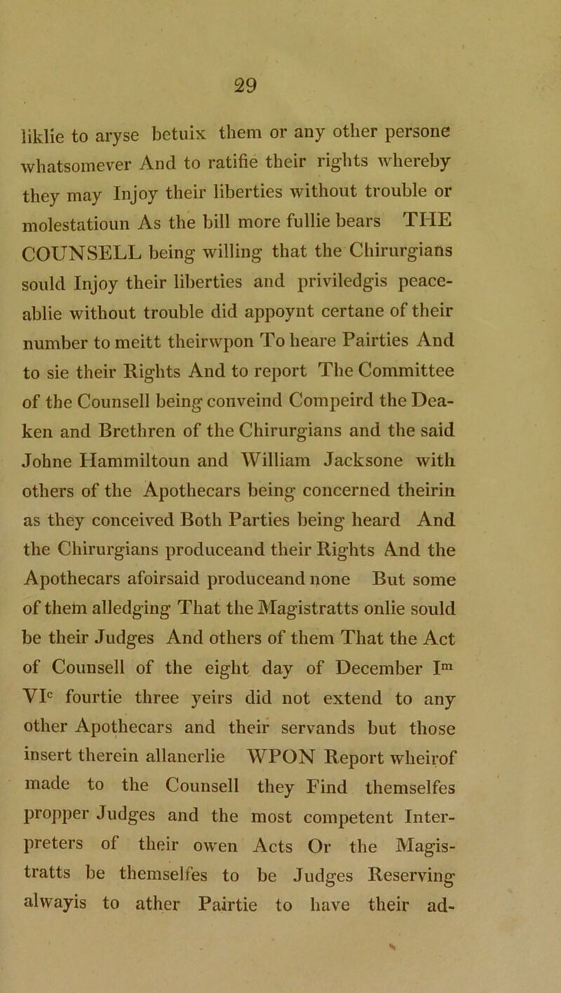 liklie to aryse betuix them or any other persone whatsomever And to ratifie their rights whereby they may Injoy their liberties without trouble or molestatioun As the bill more fullie bears THE COUNSELL being willing that the Chirurgians sould Injoy their liberties and priviledgis peace- ablie without trouble did appoynt certane of their number to meitt theirwpon To heare Pairties And to sie their Rights And to report The Committee of the Counsell being conveind Compeird the Dea- ken and Brethren of the Chirurgians and the said Johne Hammiltoun and William Jacksone with others of the Apothecars being concerned theirin as they conceived Both Parties being heard And the Chirurgians produceand their Rights And the Apothecars afoirsaid produceand none But some of them alledging That the Magistratts onlie sould be their Judges And others of them That the Act of Counsell of the eight day of December Im VIC fourtie three yeirs did not extend to any other Apothecars and their servands but those insert therein allanerlie AVPON Report wheirof made to the Counsell they Find themselfes propper Judges and the most competent Inter- preters of their owen Acts Or the Magis- tratts be themselfes to be Judges Reserving alwayis to ather Pairtie to have their ad- S